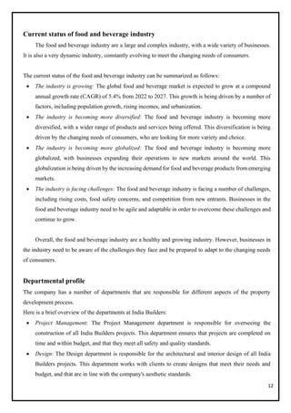 12
Current status of food and beverage industry
The food and beverage industry are a large and complex industry, with a wide variety of businesses.
It is also a very dynamic industry, constantly evolving to meet the changing needs of consumers.
The current status of the food and beverage industry can be summarized as follows:
• The industry is growing: The global food and beverage market is expected to grow at a compound
annual growth rate (CAGR) of 5.4% from 2022 to 2027. This growth is being driven by a number of
factors, including population growth, rising incomes, and urbanization.
• The industry is becoming more diversified: The food and beverage industry is becoming more
diversified, with a wider range of products and services being offered. This diversification is being
driven by the changing needs of consumers, who are looking for more variety and choice.
• The industry is becoming more globalized: The food and beverage industry is becoming more
globalized, with businesses expanding their operations to new markets around the world. This
globalization is being driven by the increasing demand for food and beverage products from emerging
markets.
• The industry is facing challenges: The food and beverage industry is facing a number of challenges,
including rising costs, food safety concerns, and competition from new entrants. Businesses in the
food and beverage industry need to be agile and adaptable in order to overcome these challenges and
continue to grow.
Overall, the food and beverage industry are a healthy and growing industry. However, businesses in
the industry need to be aware of the challenges they face and be prepared to adapt to the changing needs
of consumers.
Departmental profile
The company has a number of departments that are responsible for different aspects of the property
development process.
Here is a brief overview of the departments at India Builders:
• Project Management: The Project Management department is responsible for overseeing the
construction of all India Builders projects. This department ensures that projects are completed on
time and within budget, and that they meet all safety and quality standards.
• Design: The Design department is responsible for the architectural and interior design of all India
Builders projects. This department works with clients to create designs that meet their needs and
budget, and that are in line with the company's aesthetic standards.
 
