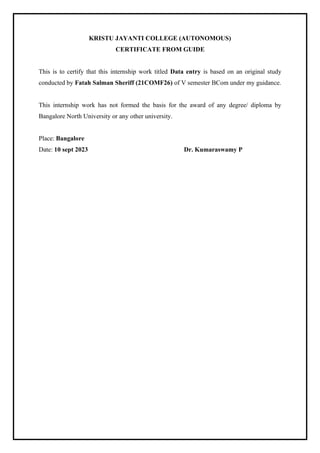 KRISTU JAYANTI COLLEGE (AUTONOMOUS)
CERTIFICATE FROM GUIDE
This is to certify that this internship work titled Data entry is based on an original study
conducted by Fatah Salman Sheriff (21COMF26) of V semester BCom under my guidance.
This internship work has not formed the basis for the award of any degree/ diploma by
Bangalore North University or any other university.
Place: Bangalore
Date: 10 sept 2023 Dr. Kumaraswamy P
 