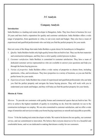14
3 C Analysis
Company Analysis
Introduction
India Builders is a leading real estate developer in Bangalore, India. They have been in business for over
20 years and have built a reputation for quality and customer satisfaction. India Builders offers a wide
range of properties, from apartments to villas, to suit every need and budget. They also have a team of
experienced and qualified professionals who can help you find the perfect property for your needs.
Here are some of the things that make India Builders a great choice for homebuyers in Bangalore:
1. Quality: India Builders builds only high-quality homes that are built to last. They use the best materials
and construction techniques, and they have a strict quality control process in place.
2. Customer satisfaction: India Builders is committed to customer satisfaction. They have a team of
dedicated customer service representatives who are available to answer your questions and help you
through the home buying process.
3. Variety of properties: India Builders offers a wide variety of properties to choose from, including
apartments, villas, and townhouses. They have properties in a variety of locations, so you can find the
perfect home for your needs.
4. Experienced team: India Builders has a team of experienced and qualified professionals who can help
you find the perfect property and navigate the home buying process. They will work with you to
understand your needs and budget, and they will help you find the perfect property for your family.
Mission & Vision
Mission: To provide our customers with quality homes and commercial spaces that are built to last. We
strive to achieve the highest standards of quality in everything we do, from the materials we use to the
construction techniques we employ. We are also committed to customer satisfaction, and we offer a wide
range of amenities and services to make your home buying experience as smooth and enjoyable as possible.
Vision: To be the leading real estate developer in India. We want to be known for our quality, our customer
service, and our commitment to innovation. We believe that everyone deserves to live in a beautiful and
comfortable home, and we are dedicated to making that dream a reality for our customers.
 