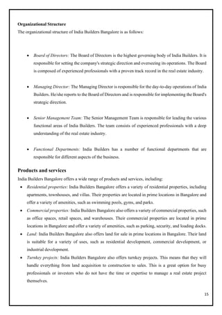 15
Organizational Structure
The organizational structure of India Builders Bangalore is as follows:
• Board of Directors: The Board of Directors is the highest governing body of India Builders. It is
responsible for setting the company's strategic direction and overseeing its operations. The Board
is composed of experienced professionals with a proven track record in the real estate industry.
• Managing Director: The Managing Director is responsible for the day-to-day operations of India
Builders. He/she reports to the Board of Directors and is responsible for implementing the Board's
strategic direction.
• Senior Management Team: The Senior Management Team is responsible for leading the various
functional areas of India Builders. The team consists of experienced professionals with a deep
understanding of the real estate industry.
• Functional Departments: India Builders has a number of functional departments that are
responsible for different aspects of the business.
Products and services
India Builders Bangalore offers a wide range of products and services, including:
• Residential properties: India Builders Bangalore offers a variety of residential properties, including
apartments, townhouses, and villas. Their properties are located in prime locations in Bangalore and
offer a variety of amenities, such as swimming pools, gyms, and parks.
• Commercial properties: India Builders Bangalore also offers a variety of commercial properties, such
as office spaces, retail spaces, and warehouses. Their commercial properties are located in prime
locations in Bangalore and offer a variety of amenities, such as parking, security, and loading docks.
• Land: India Builders Bangalore also offers land for sale in prime locations in Bangalore. Their land
is suitable for a variety of uses, such as residential development, commercial development, or
industrial development.
• Turnkey projects: India Builders Bangalore also offers turnkey projects. This means that they will
handle everything from land acquisition to construction to sales. This is a great option for busy
professionals or investors who do not have the time or expertise to manage a real estate project
themselves.
 