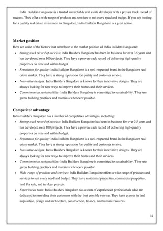 16
India Builders Bangalore is a trusted and reliable real estate developer with a proven track record of
success. They offer a wide range of products and services to suit every need and budget. If you are looking
for a quality real estate investment in Bangalore, India Builders Bangalore is a great option.
Market position
Here are some of the factors that contribute to the market position of India Builders Bangalore:
• Strong track record of success: India Builders Bangalore has been in business for over 35 years and
has developed over 100 projects. They have a proven track record of delivering high-quality
properties on time and within budget.
• Reputation for quality: India Builders Bangalore is a well-respected brand in the Bangalore real
estate market. They have a strong reputation for quality and customer service.
• Innovative designs: India Builders Bangalore is known for their innovative designs. They are
always looking for new ways to improve their homes and their services.
• Commitment to sustainability: India Builders Bangalore is committed to sustainability. They use
green building practices and materials whenever possible.
Competitor advantage
India Builders Bangalore has a number of competitive advantages, including:
• Strong track record of success: India Builders Bangalore has been in business for over 35 years and
has developed over 100 projects. They have a proven track record of delivering high-quality
properties on time and within budget.
• Reputation for quality: India Builders Bangalore is a well-respected brand in the Bangalore real
estate market. They have a strong reputation for quality and customer service.
• Innovative designs: India Builders Bangalore is known for their innovative designs. They are
always looking for new ways to improve their homes and their services.
• Commitment to sustainability: India Builders Bangalore is committed to sustainability. They use
green building practices and materials whenever possible.
• Wide range of products and services: India Builders Bangalore offers a wide range of products and
services to suit every need and budget. They have residential properties, commercial properties,
land for sale, and turnkey projects.
• Experienced team: India Builders Bangalore has a team of experienced professionals who are
dedicated to providing their customers with the best possible service. They have experts in land
acquisition, design and architecture, construction, finance, and human resources.
 