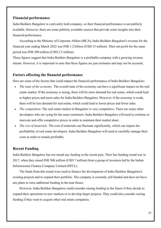 17
Financial performance
India Builders Bangalore is a privately held company, so their financial performance is not publicly
available. However, there are some publicly available sources that provide some insights into their
financial performance.
According to the Ministry of Corporate Affairs (MCA), India Builders Bangalore's revenue for the
financial year ending March 2022 was INR 1.2 billion (USD 15 million). Their net profit for the same
period was INR 200 million (USD 2.5 million).
These figures suggest that India Builders Bangalore is a profitable company with a growing revenue
stream. However, it is important to note that these figures are just estimates and may not be accurate.
Factors affecting the financial performance
Here are some of the factors that could impact the financial performance of India Builders Bangalore:
• The state of the economy: The overall state of the economy can have a significant impact on the real
estate market. If the economy is strong, there will be more demand for real estate, which could lead
to higher prices and more sales for India Builders Bangalore. However, if the economy is weak,
there will be less demand for real estate, which could lead to lower prices and fewer sales.
• The competition: The real estate market in Bangalore is very competitive. There are many other
developers who are vying for the same customers. India Builders Bangalore will need to continue to
innovate and offer competitive prices in order to maintain their market share.
• The cost of materials: The cost of materials can fluctuate significantly, which can impact the
profitability of real estate developers. India Builders Bangalore will need to carefully manage their
costs in order to remain profitable.
Recent Funding
India Builders Bangalore has not raised any funding in the recent past. Their last funding round was in
2017, when they raised INR 500 million (USD 7 million) from a group of investors led by the Indian
Infrastructure Finance Company Limited (IIFCL).
The funds from this round were used to finance the development of India Builders Bangalore's
existing projects and to expand their portfolio. The company is currently self-funded and does not have
any plans to raise additional funding in the near future.
However, India Builders Bangalore could consider raising funding in the future if they decide to
expand their operations to new markets or to develop larger projects. They could also consider raising
funding if they want to acquire other real estate companies.
 
