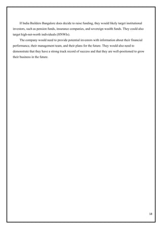 18
If India Builders Bangalore does decide to raise funding, they would likely target institutional
investors, such as pension funds, insurance companies, and sovereign wealth funds. They could also
target high-net-worth individuals (HNWIs).
The company would need to provide potential investors with information about their financial
performance, their management team, and their plans for the future. They would also need to
demonstrate that they have a strong track record of success and that they are well-positioned to grow
their business in the future.
 