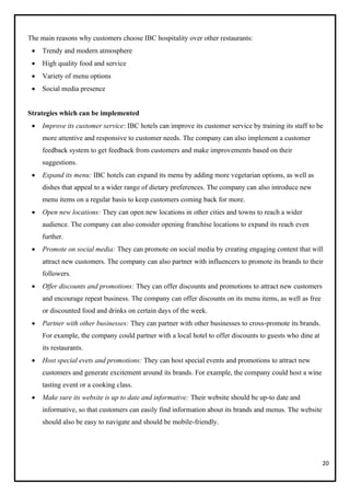 20
The main reasons why customers choose IBC hospitality over other restaurants:
• Trendy and modern atmosphere
• High quality food and service
• Variety of menu options
• Social media presence
Strategies which can be implemented
• Improve its customer service: IBC hotels can improve its customer service by training its staff to be
more attentive and responsive to customer needs. The company can also implement a customer
feedback system to get feedback from customers and make improvements based on their
suggestions.
• Expand its menu: IBC hotels can expand its menu by adding more vegetarian options, as well as
dishes that appeal to a wider range of dietary preferences. The company can also introduce new
menu items on a regular basis to keep customers coming back for more.
• Open new locations: They can open new locations in other cities and towns to reach a wider
audience. The company can also consider opening franchise locations to expand its reach even
further.
• Promote on social media: They can promote on social media by creating engaging content that will
attract new customers. The company can also partner with influencers to promote its brands to their
followers.
• Offer discounts and promotions: They can offer discounts and promotions to attract new customers
and encourage repeat business. The company can offer discounts on its menu items, as well as free
or discounted food and drinks on certain days of the week.
• Partner with other businesses: They can partner with other businesses to cross-promote its brands.
For example, the company could partner with a local hotel to offer discounts to guests who dine at
its restaurants.
• Host special evets and promotions: They can host special events and promotions to attract new
customers and generate excitement around its brands. For example, the company could host a wine
tasting event or a cooking class.
• Make sure its website is up to date and informative: Their website should be up-to date and
informative, so that customers can easily find information about its brands and menus. The website
should also be easy to navigate and should be mobile-friendly.
 