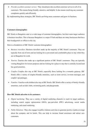 21
• Provide excellent customer service: They should provide excellent customer service to all of its
customers. This means being friendly, attentive, and helpful. It also means resolving any customer
complaints quickly and efficiently.
By implementing these strategies, IBC Hotels can bring more customers and grow its business.
Customers demographics
IBC Hotels in Bangalore cater to a wide range of customer demographics, but their main target audience
is business travellers. This is because Bangalore is a major IT hub and there are many businesses that have
their headquarters or offices in the city.
Here is a breakdown of IBC Hotels' customer demographics:
• Business travellers: Business travellers make up the majority of IBC Hotels' customers. They are
typically from out of town and are looking for a convenient and comfortable place to stay while they
are in Bangalore for work.
• Tourists: Tourists also make up a significant portion of IBC Hotels' customers. They are typically
visiting Bangalore for leisure purposes and are looking for a place to stay that is centrally located and
has good amenities.
• Couples: Couples also stay at IBC Hotels, especially those looking for a romantic getaway. IBC
Hotels offer a variety of couples-friendly amenities, such as room service, in-room massages, and
couples' spa packages.
• Families: Families with children also stay at IBC Hotels. IBC Hotels offer a variety of family-friendly
amenities, such as kids' clubs, swimming pools, and playgrounds.
How IBC Hotels advertise to its customers
• Digital marketing: They use a variety of digital marketing channels to reach its target audience,
including search engine optimization (SEO), pay-per-click (PPC) advertising, social media
marketing, and email marketing.
• Public Relations: They also engage in public relations activities to generate positive media coverage
about the company and its hotels. This can help to increase brand awareness and attract new
customers.
 