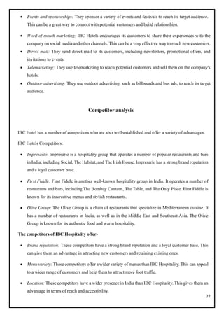 22
• Events and sponsorships: They sponsor a variety of events and festivals to reach its target audience.
This can be a great way to connect with potential customers and build relationships.
• Word-of-mouth marketing: IBC Hotels encourages its customers to share their experiences with the
company on social media and other channels. This can be a very effective way to reach new customers.
• Direct mail: They send direct mail to its customers, including newsletters, promotional offers, and
invitations to events.
• Telemarketing: They use telemarketing to reach potential customers and sell them on the company's
hotels.
• Outdoor advertising: They use outdoor advertising, such as billboards and bus ads, to reach its target
audience.
Competitor analysis
IBC Hotel has a number of competitors who are also well-established and offer a variety of advantages.
IBC Hotels Competitors:
• Impresario: Impresario is a hospitality group that operates a number of popular restaurants and bars
in India, including Social, The Habitat, and The Irish House. Impresario has a strong brand reputation
and a loyal customer base.
• First Fiddle: First Fiddle is another well-known hospitality group in India. It operates a number of
restaurants and bars, including The Bombay Canteen, The Table, and The Only Place. First Fiddle is
known for its innovative menus and stylish restaurants.
• Olive Group: The Olive Group is a chain of restaurants that specialize in Mediterranean cuisine. It
has a number of restaurants in India, as well as in the Middle East and Southeast Asia. The Olive
Group is known for its authentic food and warm hospitality.
The competitors of IBC Hospitality offer-
• Brand reputation: These competitors have a strong brand reputation and a loyal customer base. This
can give them an advantage in attracting new customers and retaining existing ones.
• Menu variety: These competitors offer a wider variety of menus than IBC Hospitality. This can appeal
to a wider range of customers and help them to attract more foot traffic.
• Location: These competitors have a wider presence in India than IBC Hospitality. This gives them an
advantage in terms of reach and accessibility.
 