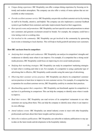 23
• Unique dining experience: IBC Hospitality can offer a unique dining experience by focusing on its
trendy and modern atmosphere. The company can also offer a variety of menu options that are not
available at other restaurants.
• Provide excellent customer service: IBC Hospitality can provide excellent customer service by training
its staff to be friendly, attentive, and helpful. The company can also implement a customer feedback
system to get feedback from customers and make improvements based on their suggestions.
• Host special events and promotions: IBC Hospitality can host special events and promotions to attract
new customers and generate excitement around its brands. For example, the company could host a
wine tasting event or a cooking class.
• Get involved in the community: IBC Hospitality can get involved in the community by sponsoring
local events or donating to local charities. This will help to build goodwill and attract new customers.
How IBC can learn from its competitors
• Analysing their strengths and weaknesses: IBC Hospitality can analyse its competitors' strengths and
weaknesses to identify areas where it can improve. For example, if a competitor has a strong social
media presence, IBC Hospitality could focus on improving its own social media presence.
• Studying their marketing strategies: IBC Hospitality can study its competitors' marketing strategies
to learn what is working and what is not. For example, if a competitor is using a particular type of
advertising that is effective, IBC Hospitality could consider using the same type of advertising.
• Observing their customer service practices: IBC Hospitality can observe its competitors' customer
service practices to learn how to improve its own customer service. For example, if a competitor has
a reputation for excellent customer service, IBC Hospitality could try to emulate their practices.
• Benchmarking against their competitors: IBC Hospitality can benchmark against its competitors to
see how it is performing in comparison. This can help the company to identify areas where it needs
to improve.
• Read their reviews: IBC Hospitality can read reviews of its competitors' restaurants to see what
customers are saying about them. This can help the company to identify areas where it can improve
its own offerings.
• Attend industry events: IBC Hospitality can attend industry events to meet with other hospitality
professionals and learn about their latest insights and best practices.
• Subscribe to industry publications: IBC Hospitality can subscribe to industry publications to stay up-
to-date on the latest trends and developments in the hospitality industry.
 