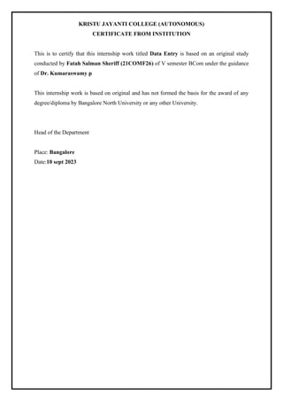 KRISTU JAYANTI COLLEGE (AUTONOMOUS)
CERTIFICATE FROM INSTITUTION
This is to certify that this internship work titled Data Entry is based on an original study
conducted by Fatah Salman Sheriff (21COMF26) of V semester BCom under the guidance
of Dr. Kumaraswamy p
This internship work is based on original and has not formed the basis for the award of any
degree/diploma by Bangalore North University or any other University.
Head of the Department
Place: Bangalore
Date:10 sept 2023
 