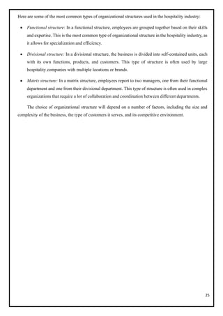 25
Here are some of the most common types of organizational structures used in the hospitality industry:
• Functional structure: In a functional structure, employees are grouped together based on their skills
and expertise. This is the most common type of organizational structure in the hospitality industry, as
it allows for specialization and efficiency.
• Divisional structure: In a divisional structure, the business is divided into self-contained units, each
with its own functions, products, and customers. This type of structure is often used by large
hospitality companies with multiple locations or brands.
• Matrix structure: In a matrix structure, employees report to two managers, one from their functional
department and one from their divisional department. This type of structure is often used in complex
organizations that require a lot of collaboration and coordination between different departments.
The choice of organizational structure will depend on a number of factors, including the size and
complexity of the business, the type of customers it serves, and its competitive environment.
 