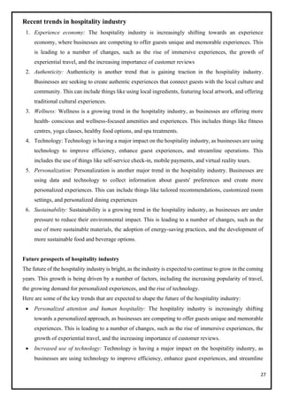 27
Recent trends in hospitality industry
1. Experience economy: The hospitality industry is increasingly shifting towards an experience
economy, where businesses are competing to offer guests unique and memorable experiences. This
is leading to a number of changes, such as the rise of immersive experiences, the growth of
experiential travel, and the increasing importance of customer reviews
2. Authenticity: Authenticity is another trend that is gaining traction in the hospitality industry.
Businesses are seeking to create authentic experiences that connect guests with the local culture and
community. This can include things like using local ingredients, featuring local artwork, and offering
traditional cultural experiences.
3. Wellness: Wellness is a growing trend in the hospitality industry, as businesses are offering more
health- conscious and wellness-focused amenities and experiences. This includes things like fitness
centres, yoga classes, healthy food options, and spa treatments.
4. Technology: Technology is having a major impact on the hospitality industry, as businesses are using
technology to improve efficiency, enhance guest experiences, and streamline operations. This
includes the use of things like self-service check-in, mobile payments, and virtual reality tours.
5. Personalization: Personalization is another major trend in the hospitality industry. Businesses are
using data and technology to collect information about guests' preferences and create more
personalized experiences. This can include things like tailored recommendations, customized room
settings, and personalized dining experiences
6. Sustainability: Sustainability is a growing trend in the hospitality industry, as businesses are under
pressure to reduce their environmental impact. This is leading to a number of changes, such as the
use of more sustainable materials, the adoption of energy-saving practices, and the development of
more sustainable food and beverage options.
Future prospects of hospitality industry
The future of the hospitality industry is bright, as the industry is expected to continue to grow in the coming
years. This growth is being driven by a number of factors, including the increasing popularity of travel,
the growing demand for personalized experiences, and the rise of technology.
Here are some of the key trends that are expected to shape the future of the hospitality industry:
• Personalized attention and human hospitality: The hospitality industry is increasingly shifting
towards a personalized approach, as businesses are competing to offer guests unique and memorable
experiences. This is leading to a number of changes, such as the rise of immersive experiences, the
growth of experiential travel, and the increasing importance of customer reviews.
• Increased use of technology: Technology is having a major impact on the hospitality industry, as
businesses are using technology to improve efficiency, enhance guest experiences, and streamline
 