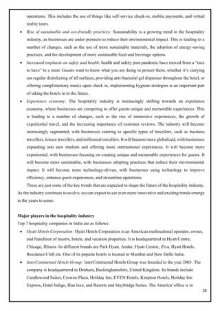 28
operations. This includes the use of things like self-service check-in, mobile payments, and virtual
reality tours.
• Rise of sustainable and eco-friendly practices: Sustainability is a growing trend in the hospitality
industry, as businesses are under pressure to reduce their environmental impact. This is leading to a
number of changes, such as the use of more sustainable materials, the adoption of energy-saving
practices, and the development of more sustainable food and beverage options.
• Increased emphasis on safety and health: health and safety post pandemic have moved from a “nice
to have” to a must. Guests want to know what you are doing to protect them, whether it’s carrying
out regular disinfecting of all surfaces, providing anti-bacterial gel dispenser throughout the hotel, or
offering complimentary masks upon check in, implementing hygiene strategies is an important part
of taking the hotels in to the future.
• Experience economy: The hospitality industry is increasingly shifting towards an experience
economy, where businesses are competing to offer guests unique and memorable experiences. This
is leading to a number of changes, such as the rise of immersive experiences, the growth of
experiential travel, and the increasing importance of customer reviews. The industry will become
increasingly segmented, with businesses catering to specific types of travellers, such as business
travellers, leisure travellers, and millennial travellers. It will become more globalized, with businesses
expanding into new markets and offering more international experiences. It will become more
experiential, with businesses focusing on creating unique and memorable experiences for guests. It
will become more sustainable, with businesses adopting practices that reduce their environmental
impact. It will become more technology-driven, with businesses using technology to improve
efficiency, enhance guest experiences, and streamline operations.
These are just some of the key trends that are expected to shape the future of the hospitality industry.
As the industry continues to evolve, we can expect to see even more innovative and exciting trends emerge
in the years to come.
Major players in the hospitality industry
Top 7 hospitality companies in India are as follows:
• Hyatt Hotels Corporation: Hyatt Hotels Corporation is an American multinational operator, owner,
and franchiser of resorts, hotels, and vacation properties. It is headquartered in Hyatt Centre,
Chicago, Illinois. Its different brands are Park Hyatt, Andaz, Hyatt Centric, Ziva, Hyatt Hotels,
Residence Club etc. One of its popular hotels is located in Mumbai and New Delhi India.
• InterContinental Hotels Group: InterContinental Hotels Group was founded in the year 2003. The
company is headquartered in Denham, Buckinghamshire, United Kingdom. Its brands include
Candlewood Suites, Crowne Plaza, Holiday Inn, EVEN Hotels, Kimpton Hotels, Holiday Inn
Express, Hotel Indigo, Hua luxe, and Resorts and Staybridge Suites. The America' office is in
 