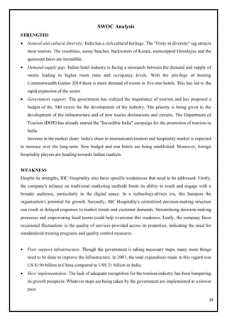 32
SWOC Analysis
STRENGTHS
• Natural and cultural diversity: India has a rich cultural heritage. The "Unity in diversity" tag attracts
most tourists. The coastlines, sunny beaches, backwaters of Kerala, snowcapped Himalayas and the
quiescent lakes are incredible.
• Demand-supply gap: Indian hotel industry is facing a mismatch between the demand and supply of
rooms leading to higher room rates and occupancy levels. With the privilege of hosting
Commonwealth Games 2010 there is more demand of rooms in five-star hotels. This has led to the
rapid expansion of the sector
• Government support: The government has realized the importance of tourism and has proposed a
budget of Rs. 540 crores for the development of the industry. The priority is being given to the
development of the infrastructure and of new tourist destinations and circuits. The Department of
Tourism (DOT) has already started the "Incredible India" campaign for the promotion of tourism in
India.
Increase in the market share: India's share in international tourism and hospitality market is expected
to increase over the long-term. New budget and star hotels are being established. Moreover, foreign
hospitality players are heading towards Indian markets.
WEAKNESS
Despite its strengths, IBC Hospitality also faces specific weaknesses that need to be addressed. Firstly,
the company's reliance on traditional marketing methods limits its ability to reach and engage with a
broader audience, particularly in the digital space. In a technology-driven era, this hampers the
organization's potential for growth. Secondly, IBC Hospitality's centralized decision-making structure
can result in delayed responses to market trends and customer demands. Streamlining decision-making
processes and empowering local teams could help overcome this weakness. Lastly, the company faces
occasional fluctuations in the quality of services provided across its properties, indicating the need for
standardized training programs and quality control measures.
• Poor support infrastructure: Though the government is taking necessary steps, many more things
need to be done to improve the infrastructure. In 2003, the total expenditure made in this regard was
US $150 billion in China compared to US$ 21 billion in India.
• Slow implementation: The lack of adequate recognition for the tourism industry has been hampering
its growth prospects. Whatever steps are being taken by the government are implemented at a slower
pace.
 