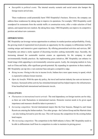 33
• Susceptible to political events: The internal security scenario and social unrest also hamper the
foreign tourist arrival rates.
These weaknesses could potentially harm VRO Hospitality's business. However, the company can
address these weaknesses by taking steps to improve its operations. For example, VRO Hospitality could
soundproof its restaurants from the outside traffic or construction noise, offer a wider selection of food
options, and expand into new markets. By taking these steps, VRO Hospitality can improve its competitive
position and attract new customers.
OPPORTUNITES
IBC Hospitality can leverage various opportunities to enhance its market position and profitability. Firstly,
the growing trend of experiential travel presents an opportunity for the company to differentiate itself by
curating unique and immersive guest experiences. By offering personalized activities and services, IBC
Hospitality can attract a niche segment of discerning travelers seeking memorable stays. Secondly, the
increasing demand for sustainable tourism creates an opportunity for the company to adopt
environmentally friendly practices. By implementing green initiatives, IBC Hospitality can enhance its
brand image while appealing to environmentally conscious guests. Lastly, the emerging markets in Asia,
such as China and India, offer significant growth potential. By expanding its operations in these markets,
IBC Hospitality can tap into a vast customer base and gain a competitive edge.
• Rising income: Owing to the rise in income levels, Indians have more spare money to spend, which
is expected to enhance leisure tourism.
• Open sky benefits: With the open sky policy, the travel and tourism industry has seen an increase in
business. Increased airline activity has stimulated demand and has helped improve the infrastructure.
It has benefited both international and domestic travels.
CHALLENGES
• Fluctuations in international tourist arrivals: The total dependency on foreign tourists can be risky,
as there are wide fluctuations in international tourism. Domestic tourism needs to be given equal
importance and measures should be taken to promote it.
• Increasing competition: Several international majors like the Four Seasons, Shangri-La and Aman
Resorts are entering the Indian markets. Two other groups - the Carlson Group and the Marriott chain
- are also looking forward to join this race. This will increase the competition for the existing Indian
hotel majors.
• The increasing competition: The competition in the F&B industry is fierce. IBC Hospitality needs to
be able to differentiate itself from its competitors in order to maintain its pricing power.
 
