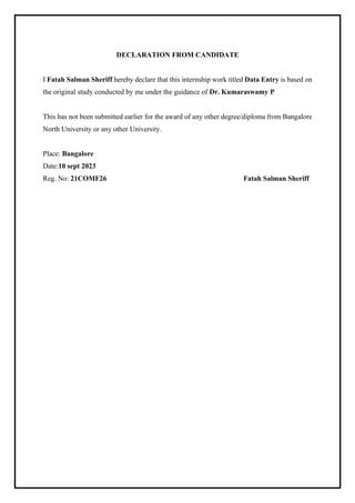 DECLARATION FROM CANDIDATE
I Fatah Salman Sheriff hereby declare that this internship work titled Data Entry is based on
the original study conducted by me under the guidance of Dr. Kumaraswamy P
This has not been submitted earlier for the award of any other degree/diploma from Bangalore
North University or any other University.
Place: Bangalore
Date:10 sept 2023
Reg. No: 21COMF26 Fatah Salman Sheriff
 