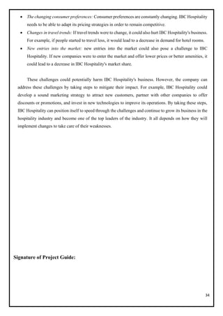34
• The changing consumer preferences: Consumer preferences are constantly changing. IBC Hospitality
needs to be able to adapt its pricing strategies in order to remain competitive.
• Changes in travel trends: If travel trends were to change, it could also hurt IBC Hospitality's business.
For example, if people started to travel less, it would lead to a decrease in demand for hotel rooms.
• New entries into the market: new entries into the market could also pose a challenge to IBC
Hospitality. If new companies were to enter the market and offer lower prices or better amenities, it
could lead to a decrease in IBC Hospitality's market share.
These challenges could potentially harm IBC Hospitality's business. However, the company can
address these challenges by taking steps to mitigate their impact. For example, IBC Hospitality could
develop a sound marketing strategy to attract new customers, partner with other companies to offer
discounts or promotions, and invest in new technologies to improve its operations. By taking these steps,
IBC Hospitality can position itself to speed through the challenges and continue to grow its business in the
hospitality industry and become one of the top leaders of the industry. It all depends on how they will
implement changes to take care of their weaknesses.
Signature of Project Guide:
 