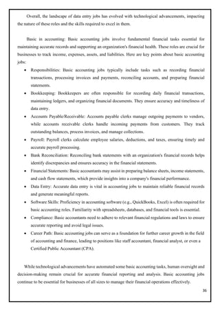 36
Overall, the landscape of data entry jobs has evolved with technological advancements, impacting
the nature of these roles and the skills required to excel in them.
Basic in accounting: Basic accounting jobs involve fundamental financial tasks essential for
maintaining accurate records and supporting an organization's financial health. These roles are crucial for
businesses to track income, expenses, assets, and liabilities. Here are key points about basic accounting
jobs:
• Responsibilities: Basic accounting jobs typically include tasks such as recording financial
transactions, processing invoices and payments, reconciling accounts, and preparing financial
statements.
• Bookkeeping: Bookkeepers are often responsible for recording daily financial transactions,
maintaining ledgers, and organizing financial documents. They ensure accuracy and timeliness of
data entry.
• Accounts Payable/Receivable: Accounts payable clerks manage outgoing payments to vendors,
while accounts receivable clerks handle incoming payments from customers. They track
outstanding balances, process invoices, and manage collections.
• Payroll: Payroll clerks calculate employee salaries, deductions, and taxes, ensuring timely and
accurate payroll processing.
• Bank Reconciliation: Reconciling bank statements with an organization's financial records helps
identify discrepancies and ensures accuracy in the financial statements.
• Financial Statements: Basic accountants may assist in preparing balance sheets, income statements,
and cash flow statements, which provide insights into a company's financial performance.
• Data Entry: Accurate data entry is vital in accounting jobs to maintain reliable financial records
and generate meaningful reports.
• Software Skills: Proficiency in accounting software (e.g., QuickBooks, Excel) is often required for
basic accounting roles. Familiarity with spreadsheets, databases, and financial tools is essential.
• Compliance: Basic accountants need to adhere to relevant financial regulations and laws to ensure
accurate reporting and avoid legal issues.
• Career Path: Basic accounting jobs can serve as a foundation for further career growth in the field
of accounting and finance, leading to positions like staff accountant, financial analyst, or even a
Certified Public Accountant (CPA).
While technological advancements have automated some basic accounting tasks, human oversight and
decision-making remain crucial for accurate financial reporting and analysis. Basic accounting jobs
continue to be essential for businesses of all sizes to manage their financial operations effectively.
 