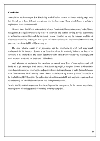 37
Conclusion
In conclusion, my internship at IBC Hospitality head office has been an invaluable learning experience
that allowed me to learn different concepts and how the knowledge I have already learnt in college is
implemented in the corporate world.
I learned about the different aspects of the industry, from front-of-house operations to back-of-house
management. I also gained valuable experience in teamwork, and problem-solving. I would like to thank
my college for creating this wonderful opportunity where I could go out into the corporate world to get
experience under the tag of being a Kristu Jayanti student and learn how the corporate world functions and
gain experience in the field I will be working in.
The most valuable aspect of my internship was the opportunity to work with experienced
professionals in the industry. I learned a lot from them about the hospitality industry and how to be
successful in the finance field. The finance department under which I worked were very encouraging and
never hesitated in teaching me something I didn’t know.
As I reflect on my project that this experience has opened many doors of opportunities which will
enable me to get a better job in the future. As I reflect on my project, I recognize that this experience has
opened doors to numerous opportunities and equipped me with the confidence to tackle future challenges
in the field of finance and accounting. Lastly, I would like to express my heartfelt gratitude to everyone at
the head office of IBC Hospitality for making this internship a remarkable and enriching experience. I am
excited to carry the valuable lessons learned here throughout my career.
I would also like to thank my mentor from the college and the management for the constant supervision,
encouragement and the opportunity to have my internship completed.
 