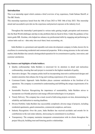 1
Introduction
This is an internship report which contains a brief overview of my experience, Fatah Salman Sheriff, at
The IBC Hotels.
This internship experience lasted from the 18th of June 2023 to THE 18th of July 2023. This internship
aimed and succeeded to provide me the experience and practical exposure at the industry level.
Throughout the internship I participated in various tasks gaining insight, perception and awareness
into the Real-World challenges and day-to-day problems that are faced in firms. Under the guidance of my
intern guide MR. Zeeshan, who helped me enhance my professional skills by engaging and performing in
various tasks such as: - data entry into excel sheet, basic accounting, etc.
India Builders is a prominent and reputable real estate development company in India, known for its
excellence in constructing residential and commercial properties. With a strong presence in the real estate
market, India Builders has earned a distinguished reputation for its commitment to quality, innovation, and
customer satisfaction.
Key features and highlights of India builders:
• Quality craftsmanship: India Builders is renowned for its attention to detail and meticulous
craftsmanship, ensuring that each project is executed to the highest standards of quality.
• Innovative designs: The company prides itself on incorporating innovative architectural designs and
modern amenities that enhance the living and working experiences of its customers.
• Customer-Centric Approach: India Builders places customer satisfaction at the forefront of its
operations. The company is committed to understanding and fulfilling the unique requirements of its
clients.
• Sustainable Practices: Recognizing the importance of sustainability, India Builders strives to
incorporate eco-friendly practices and energy-efficient technologies in its projects.
• Timely Delivery: The company has a track record of delivering projects on time, demonstrating its
reliability and dedication to meeting deadlines.
• Diverse Portfolio: India Builders has successfully completed a diverse range of projects, including
residential apartments, gated communities, commercial complexes, and more.
• Industry Recognition: Over the years, India Builders has received accolades and awards for its
contributions to the real estate industry, showcasing its commitment to excellence.
• Transparency: The company maintains transparent communication with its clients throughout the
project lifecycle, building trust and fostering positive relationships.
 