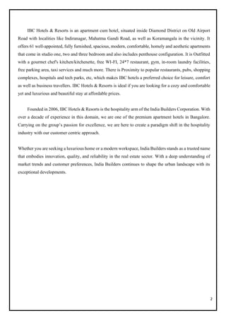 2
IBC Hotels & Resorts is an apartment cum hotel, situated inside Diamond District on Old Airport
Road with localities like Indiranagar, Mahatma Gandi Road, as well as Koramangala in the vicinity. It
offers 61 well-appointed, fully furnished, spacious, modern, comfortable, homely and aesthetic apartments
that come in studio one, two and three bedroom and also includes penthouse configuration. It is Outfitted
with a gourmet chef's kitchen/kitchenette, free WI-FI, 24*7 restaurant, gym, in-room laundry facilities,
free parking area, taxi services and much more. There is Proximity to popular restaurants, pubs, shopping
complexes, hospitals and tech parks, etc, which makes IBC hotels a preferred choice for leisure, comfort
as well as business travellers. IBC Hotels & Resorts is ideal if you are looking for a cozy and comfortable
yet and luxurious and beautiful stay at affordable prices.
Founded in 2006, IBC Hotels & Resorts is the hospitality arm of the India Builders Corporation. With
over a decade of experience in this domain, we are one of the premium apartment hotels in Bangalore.
Carrying on the group’s passion for excellence, we are here to create a paradigm shift in the hospitality
industry with our customer centric approach.
Whether you are seeking a luxurious home or a modern workspace, India Builders stands as a trusted name
that embodies innovation, quality, and reliability in the real estate sector. With a deep understanding of
market trends and customer preferences, India Builders continues to shape the urban landscape with its
exceptional developments.
 