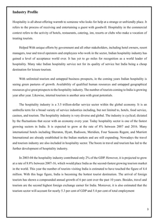 3
Industry Profile
Hospitality is all about offering warmth to someone who looks for help at a strange or unfriendly place. It
refers to the process of receiving and entertaining a guest with goodwill. Hospitality in the commercial
context refers to the activity of hotels, restaurants, catering, inn, resorts or clubs who make a vocation of
treating tourists.
Helped With unique efforts by government and all other stakeholders, including hotel owners, resort
managers, tour and travel operators and employees who work in the sector, Indian hospitality industry has
gained a level of acceptance world over. It has yet to go miles for recognition as a world leader of
hospitality. Many take Indian hospitality service not for its quality of service but India being a cheap
destination for leisure tourism.
With unlimited tourism and untapped business prospects, in the coming years Indian hospitality is
seeing green pastures of growth. Availability of qualified human resources and untapped geographical
resources give great prospects to the hospitality industry. The number of tourists coming to India is growing
year after year. Likewise, internal tourism is another area with great potentials.
The hospitality industry is a 3.5 trillion-dollar service sector within the global economy. It is an
umbrella term for a broad variety of service industries including, but not limited to, hotels, food service,
casinos, and tourism. The hospitality industry is very diverse and global. The industry is cyclical; dictated
by the fluctuations that occur with an economy every year. Today hospitality sector is one of the fastest
growing sectors in India. It is expected to grow at the rate of 8% between 2007 and 2016. Many
international hotels including Sheraton, Hyatt, Radisson, Meridien, Four Seasons Regent, and Marriott
International are already established in the Indian markets and are still expanding. Nowadays the travel
and tourism industry are also included in hospitality sector. The boom in travel and tourism has led to the
further development of hospitality industry.
In 2003-04 the hospitality industry contributed only 2% of the GDP. However, it is projected to grow
at a rate of 8.8% between 2007-16, which would place India as the second-fastest growing tourism market
in the world. This year the number of tourists visiting India is estimated to have touched the figure of 4.4
million. With this huge figure, India is becoming the hottest tourist destination. The arrival of foreign
tourists has shown a compounded annual growth of 6 per cent over the past 10 years. Besides, travel and
tourism are the second highest foreign exchange earner for India. Moreover, it is also estimated that the
tourism sector will account for nearly 5.3 per cent of GDP and 5.4 per cent of total employment
 
