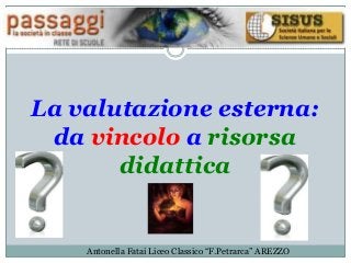 La valutazione esterna:
da vincolo a risorsa
didattica
Antonella Fatai Liceo Classico “F.Petrarca” AREZZO
 