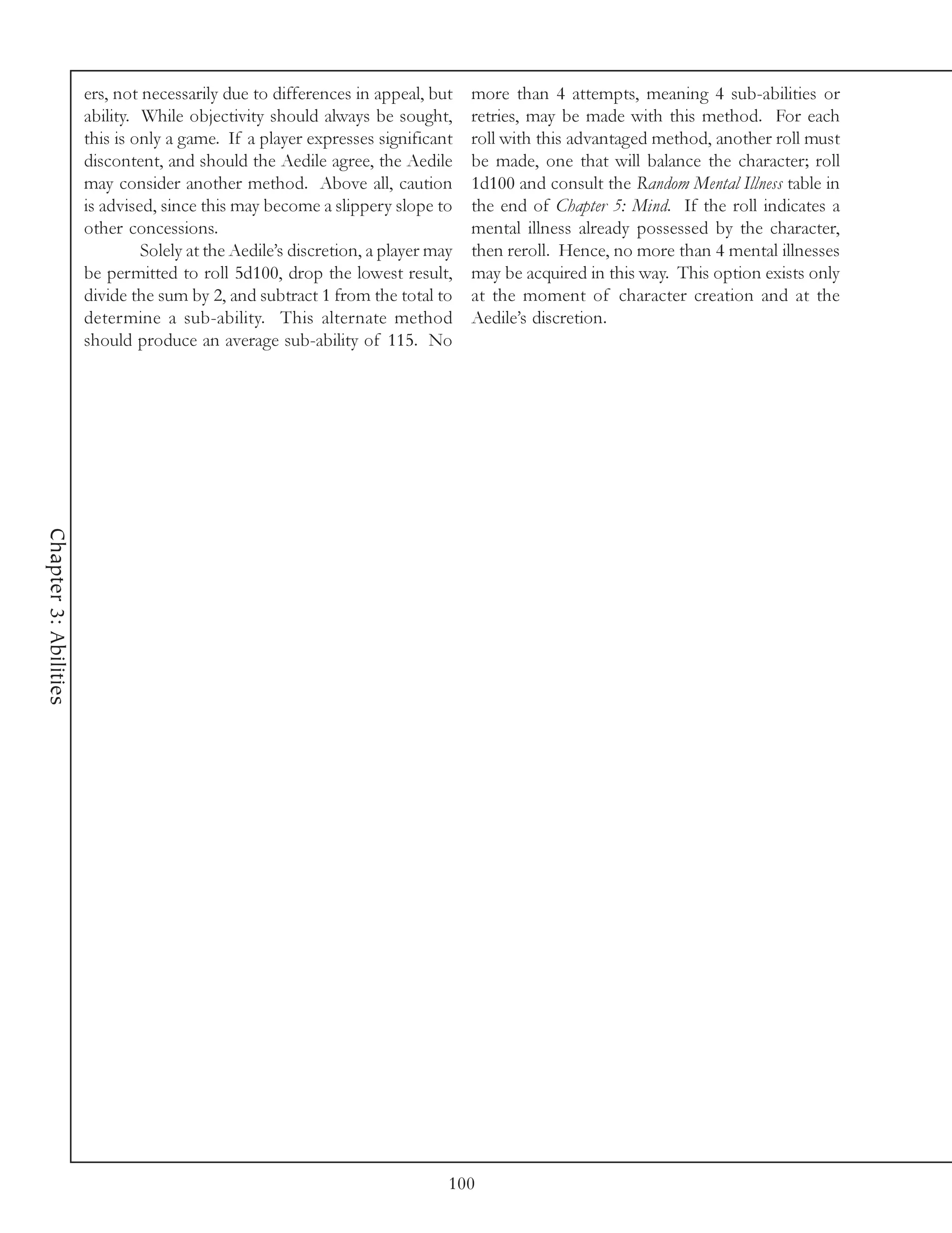 ers, not necessarily due to differences in appeal, but     more than 4 attempts, meaning 4 sub-abilities or
                       ability. While objectivity should always be sought,        retries, may be made with this method. For each
                       this is only a game. If a player expresses significant     roll with this advantaged method, another roll must
                       discontent, and should the Aedile agree, the Aedile        be made, one that will balance the character; roll
                       may consider another method. Above all, caution            1d100 and consult the Random Mental Illness table in
                       is advised, since this may become a slippery slope to      the end of Chapter 5: Mind. If the roll indicates a
                       other concessions.                                         mental illness already possessed by the character,
                                Solely at the Aedile’s discretion, a player may   then reroll. Hence, no more than 4 mental illnesses
                       be permitted to roll 5d100, drop the lowest result,        may be acquired in this way. This option exists only
                       divide the sum by 2, and subtract 1 from the total to      at the moment of character creation and at the
                       determine a sub-ability. This alternate method             Aedile’s discretion.
                       should produce an average sub-ability of 115. No
Chapter 3: Abilities




                                                                              100
 
