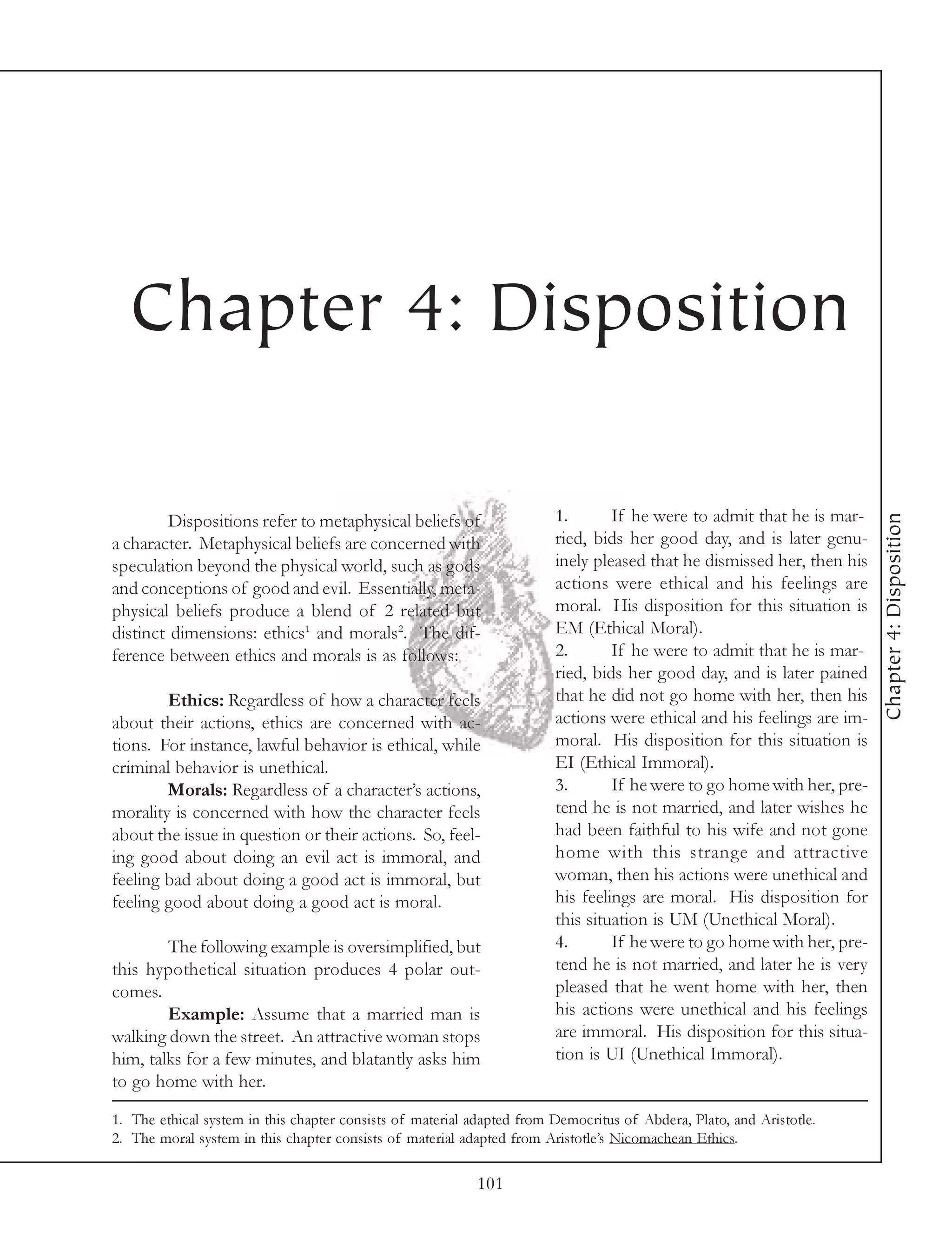 Chapter 4: Disposition

                                                                        1.       If he were to admit that he is mar-




                                                                                                                        Chapter 4: Disposition
         Dispositions refer to metaphysical beliefs of
a character. Metaphysical beliefs are concerned with                    ried, bids her good day, and is later genu-
speculation beyond the physical world, such as gods                     inely pleased that he dismissed her, then his
and conceptions of good and evil. Essentially, meta-                    actions were ethical and his feelings are
physical beliefs produce a blend of 2 related but                       moral. His disposition for this situation is
distinct dimensions: ethics1 and morals2. The dif-                      EM (Ethical Moral).
ference between ethics and morals is as follows:                        2.       If he were to admit that he is mar-
                                                                        ried, bids her good day, and is later pained
        Ethics: Regardless of how a character feels                     that he did not go home with her, then his
about their actions, ethics are concerned with ac-                      actions were ethical and his feelings are im-
tions. For instance, lawful behavior is ethical, while                  moral. His disposition for this situation is
criminal behavior is unethical.                                         EI (Ethical Immoral).
        Morals: Regardless of a character’s actions,                    3.       If he were to go home with her, pre-
morality is concerned with how the character feels                      tend he is not married, and later wishes he
about the issue in question or their actions. So, feel-                 had been faithful to his wife and not gone
ing good about doing an evil act is immoral, and                        home with this strange and attractive
feeling bad about doing a good act is immoral, but                      woman, then his actions were unethical and
feeling good about doing a good act is moral.                           his feelings are moral. His disposition for
                                                                        this situation is UM (Unethical Moral).
        The following example is oversimplified, but                    4.       If he were to go home with her, pre-
this hypothetical situation produces 4 polar out-                       tend he is not married, and later he is very
comes.                                                                  pleased that he went home with her, then
        Example: Assume that a married man is                           his actions were unethical and his feelings
walking down the street. An attractive woman stops                      are immoral. His disposition for this situa-
him, talks for a few minutes, and blatantly asks him                    tion is UI (Unethical Immoral).
to go home with her.

1. The ethical system in this chapter consists of material adapted from Democritus of Abdera, Plato, and Aristotle.
2. The moral system in this chapter consists of material adapted from Aristotle’s Nicomachean Ethics.

                                                           101
 