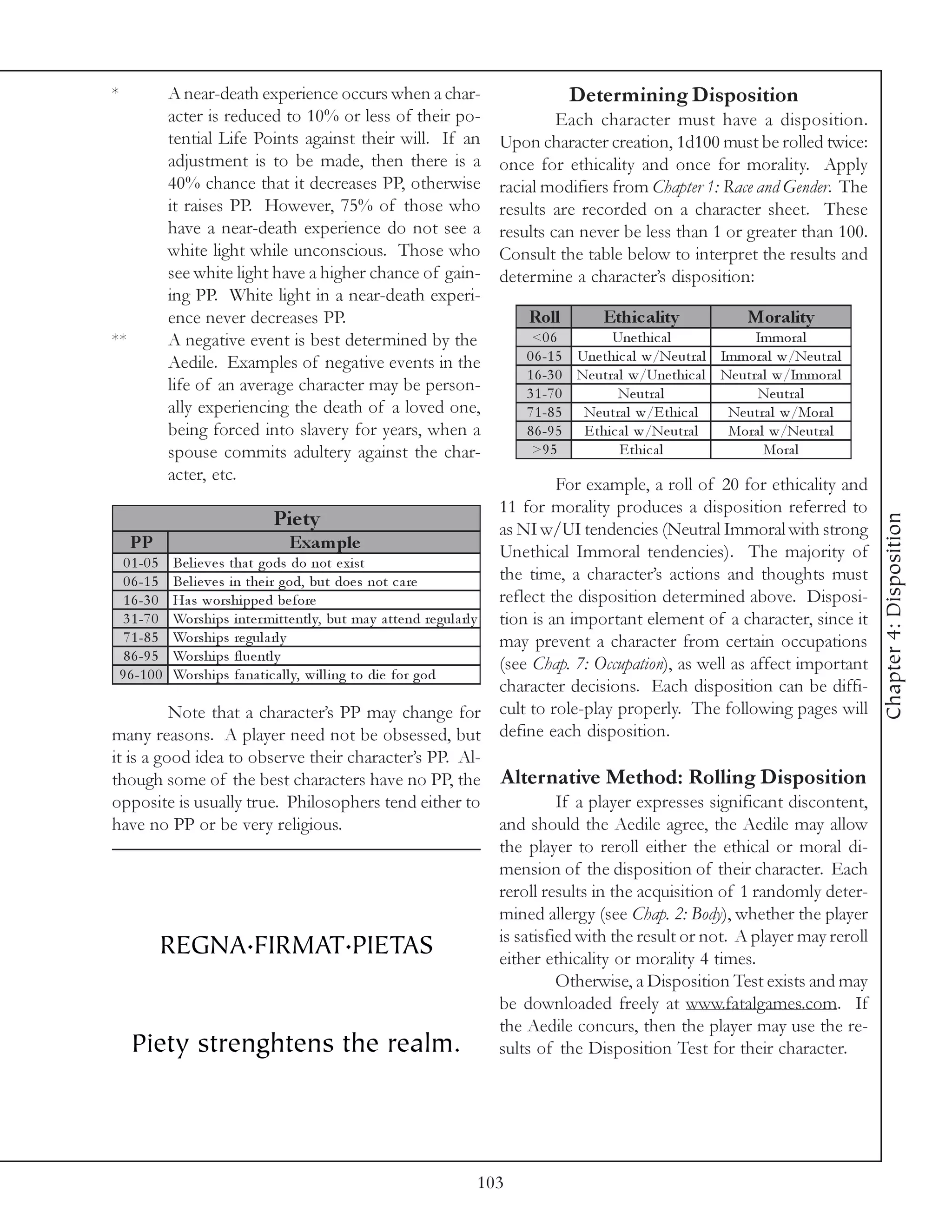 *        A near-death experience occurs when a char-                           Determining Disposition
         acter is reduced to 10% or less of their po-                       Each character must have a disposition.
         tential Life Points against their will. If an             Upon character creation, 1d100 must be rolled twice:
         adjustment is to be made, then there is a                 once for ethicality and once for morality. Apply
         40% chance that it decreases PP, otherwise                racial modifiers from Chapter 1: Race and Gender. The
         it raises PP. However, 75% of those who                   results are recorded on a character sheet. These
         have a near-death experience do not see a                 results can never be less than 1 or greater than 100.
         white light while unconscious. Those who                  Consult the table below to interpret the results and
         see white light have a higher chance of gain-             determine a character’s disposition:
         ing PP. White light in a near-death experi-
         ence never decreases PP.                                       Roll         Ethic ality              Morality
**       A negative event is best determined by the                      <0 6          Une thi c a l             Immora l
         Aedile. Examples of negative events in the                     0 6 -1 5 Une thi c a l w/Ne utra l Immora l w/Ne utra l
                                                                        1 6 -3 0 Ne utra l w/Une thi c a l Ne utra l w/Immora l
         life of an average character may be person-                    3 1 -7 0         Ne utra l               Ne utra l
         ally experiencing the death of a loved one,                    7 1 -8 5 Ne utra l w/E thi c a l    Ne utra l w/Mora l
         being forced into slavery for years, when a                    8 6 -9 5 E thi c a l w/Ne utra l    Mora l w/Ne utra l
         spouse commits adultery against the char-                       >9 5            E thi c a l               Mora l
         acter, etc.
                                                                                      For example, a roll of 20 for ethicality and
                                                                            11 for morality produces a disposition referred to
                                      Pie ty




                                                                                                                                       Chapter 4: Disposition
                                                                            as NI w/UI tendencies (Neutral Immoral with strong
    PP                                  Exam ple                            Unethical Immoral tendencies). The majority of
   0 1 -0 5 Be l i e v e s tha t gods do not e xi st
   0 6 -1 5 Be l i e v e s i n the i r god, but doe s not c a re            the time, a character’s actions and thoughts must
   1 6 -3 0 Ha s worshi ppe d be fore                                       reflect the disposition determined above. Disposi-
   3 1 -7 0 Worshi ps i nte r mi tte ntl y, but ma y a tte nd re gul a rl y tion is an important element of a character, since it
   7 1 -8 5 Worshi ps re gul a rl y                                         may prevent a character from certain occupations
   8 6 -9 5 Worshi ps fl ue ntl y
                                                                            (see Chap. 7: Occupation), as well as affect important
  9 6 -1 0 0 Worshi ps fa na ti c a l l y, wi l l i ng to di e for god
                                                                            character decisions. Each disposition can be diffi-
             Note that a character’s PP may change for cult to role-play properly. The following pages will
many reasons. A player need not be obsessed, but define each disposition.
it is a good idea to observe their character’s PP. Al-
though some of the best characters have no PP, the Alternative Method: Rolling Disposition
opposite is usually true. Philosophers tend either to                                 If a player expresses significant discontent,
have no PP or be very religious.                                            and should the Aedile agree, the Aedile may allow
                                                                            the player to reroll either the ethical or moral di-
                                                                            mension of the disposition of their character. Each
                                                                            reroll results in the acquisition of 1 randomly deter-
                                                                            mined allergy (see Chap. 2: Body), whether the player
            REGNA.FIRMAT.PIETAS                                             is satisfied with the result or not. A player may reroll
                                                                            either ethicality or morality 4 times.
                                                                                      Otherwise, a Disposition Test exists and may
                                                                            be downloaded freely at www.fatalgames.com. If
                                                                            the Aedile concurs, then the player may use the re-
     Piety strenghtens the realm. sults of the Disposition Test for their character.



                                                               103
 