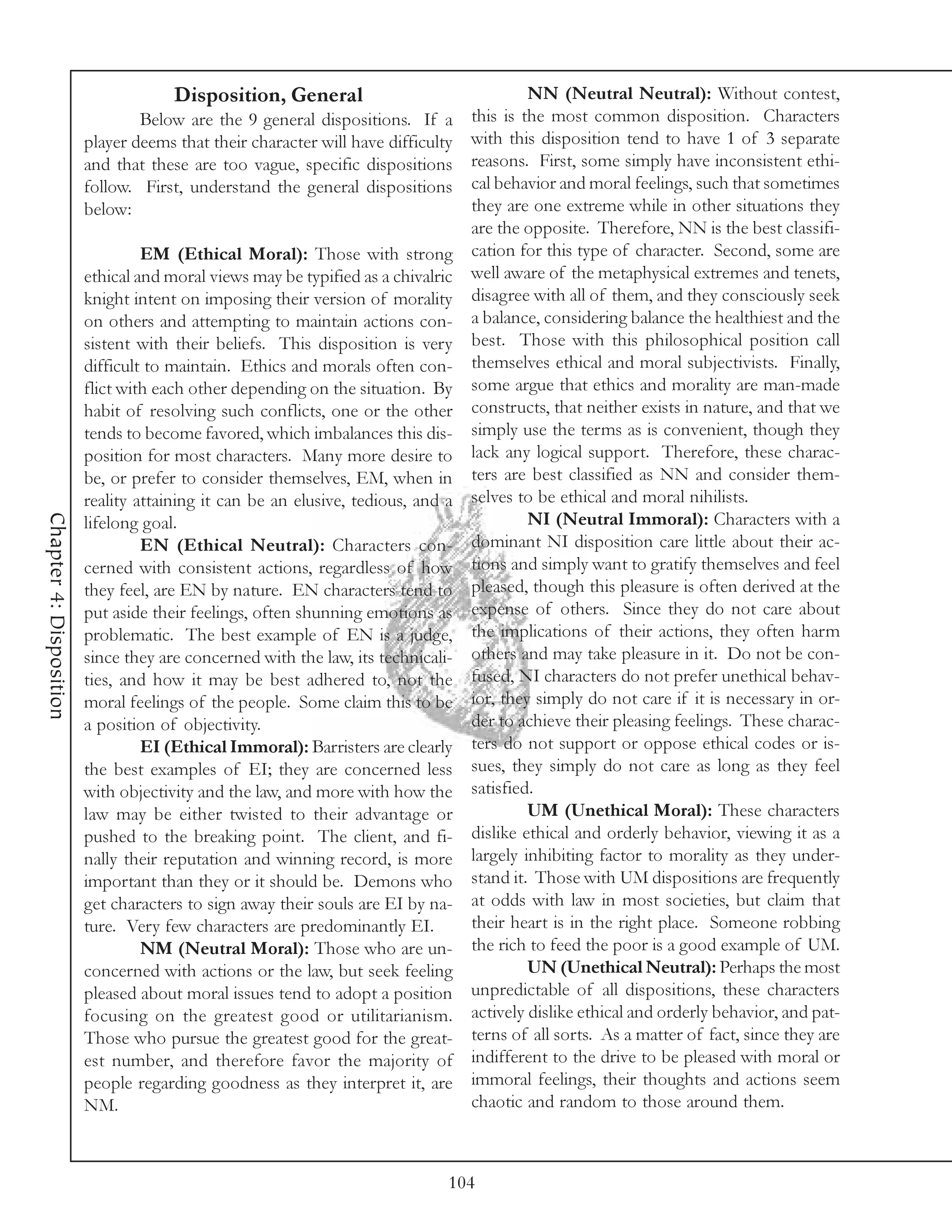 Disposition, General                                 NN (Neutral Neutral): Without contest,
                                 Below are the 9 general dispositions. If a       this is the most common disposition. Characters
                         player deems that their character will have difficulty   with this disposition tend to have 1 of 3 separate
                         and that these are too vague, specific dispositions      reasons. First, some simply have inconsistent ethi-
                         follow. First, understand the general dispositions       cal behavior and moral feelings, such that sometimes
                         below:                                                   they are one extreme while in other situations they
                                                                                  are the opposite. Therefore, NN is the best classifi-
                                  EM (Ethical Moral): Those with strong           cation for this type of character. Second, some are
                         ethical and moral views may be typified as a chivalric   well aware of the metaphysical extremes and tenets,
                         knight intent on imposing their version of morality      disagree with all of them, and they consciously seek
                         on others and attempting to maintain actions con-        a balance, considering balance the healthiest and the
                         sistent with their beliefs. This disposition is very     best. Those with this philosophical position call
                         difficult to maintain. Ethics and morals often con-      themselves ethical and moral subjectivists. Finally,
                         flict with each other depending on the situation. By     some argue that ethics and morality are man-made
                         habit of resolving such conflicts, one or the other      constructs, that neither exists in nature, and that we
                         tends to become favored, which imbalances this dis-      simply use the terms as is convenient, though they
                         position for most characters. Many more desire to        lack any logical support. Therefore, these charac-
                         be, or prefer to consider themselves, EM, when in        ters are best classified as NN and consider them-
                         reality attaining it can be an elusive, tedious, and a   selves to be ethical and moral nihilists.
Chapter 4: Disposition




                         lifelong goal.                                                    NI (Neutral Immoral): Characters with a
                                  EN (Ethical Neutral): Characters con-           dominant NI disposition care little about their ac-
                         cerned with consistent actions, regardless of how        tions and simply want to gratify themselves and feel
                         they feel, are EN by nature. EN characters tend to       pleased, though this pleasure is often derived at the
                         put aside their feelings, often shunning emotions as     expense of others. Since they do not care about
                         problematic. The best example of EN is a judge,          the implications of their actions, they often harm
                         since they are concerned with the law, its technicali-   others and may take pleasure in it. Do not be con-
                         ties, and how it may be best adhered to, not the         fused, NI characters do not prefer unethical behav-
                         moral feelings of the people. Some claim this to be      ior, they simply do not care if it is necessary in or-
                         a position of objectivity.                               der to achieve their pleasing feelings. These charac-
                                  EI (Ethical Immoral): Barristers are clearly    ters do not support or oppose ethical codes or is-
                         the best examples of EI; they are concerned less         sues, they simply do not care as long as they feel
                         with objectivity and the law, and more with how the      satisfied.
                         law may be either twisted to their advantage or                   UM (Unethical Moral): These characters
                         pushed to the breaking point. The client, and fi-        dislike ethical and orderly behavior, viewing it as a
                         nally their reputation and winning record, is more       largely inhibiting factor to morality as they under-
                         important than they or it should be. Demons who          stand it. Those with UM dispositions are frequently
                         get characters to sign away their souls are EI by na-    at odds with law in most societies, but claim that
                         ture. Very few characters are predominantly EI.          their heart is in the right place. Someone robbing
                                  NM (Neutral Moral): Those who are un-           the rich to feed the poor is a good example of UM.
                         concerned with actions or the law, but seek feeling               UN (Unethical Neutral): Perhaps the most
                         pleased about moral issues tend to adopt a position      unpredictable of all dispositions, these characters
                         focusing on the greatest good or utilitarianism.         actively dislike ethical and orderly behavior, and pat-
                         Those who pursue the greatest good for the great-        terns of all sorts. As a matter of fact, since they are
                         est number, and therefore favor the majority of          indifferent to the drive to be pleased with moral or
                         people regarding goodness as they interpret it, are      immoral feelings, their thoughts and actions seem
                         NM.                                                      chaotic and random to those around them.



                                                                              104
 
