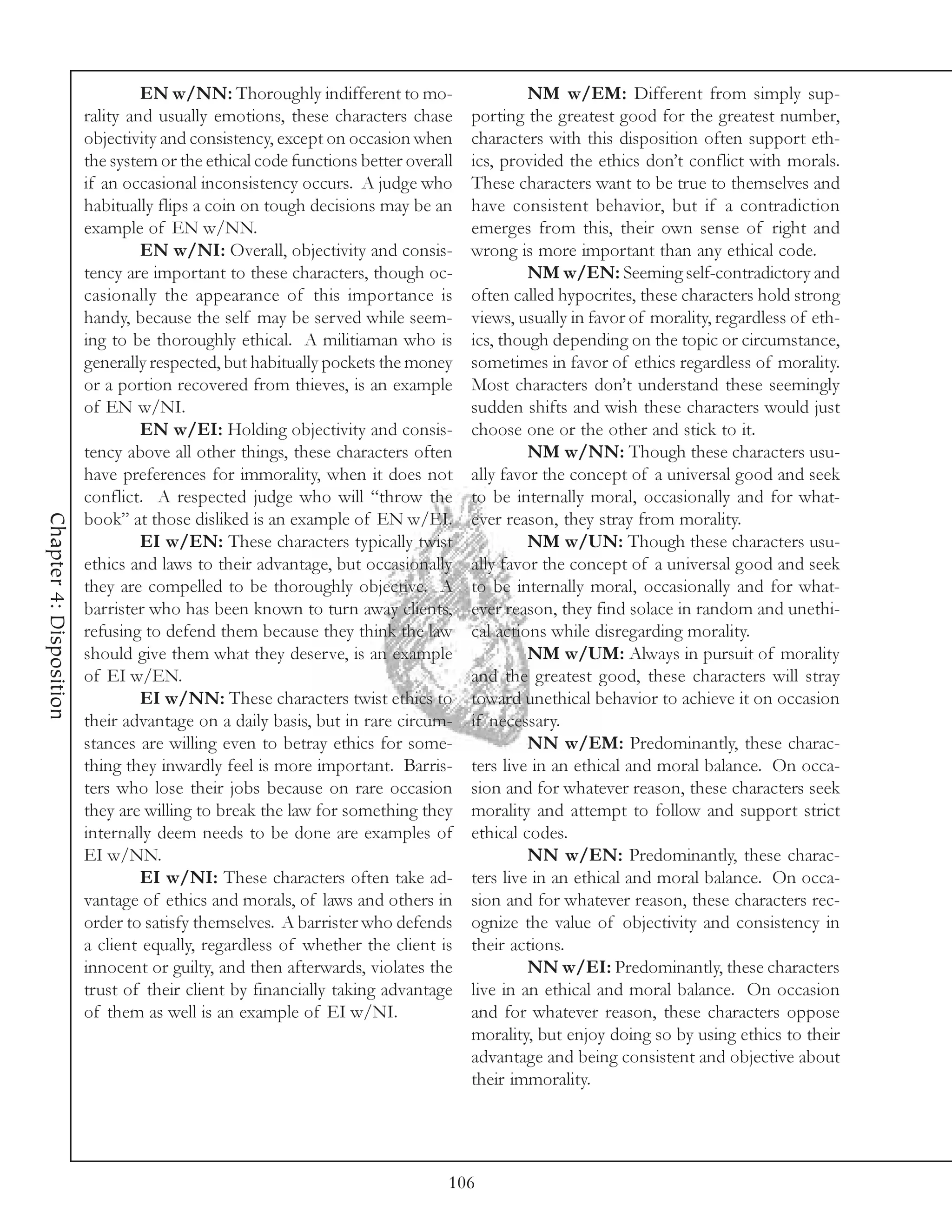 EN w/NN: Thoroughly indifferent to mo-                    NM w/EM: Different from simply sup-
                         rality and usually emotions, these characters chase       porting the greatest good for the greatest number,
                         objectivity and consistency, except on occasion when      characters with this disposition often support eth-
                         the system or the ethical code functions better overall   ics, provided the ethics don’t conflict with morals.
                         if an occasional inconsistency occurs. A judge who        These characters want to be true to themselves and
                         habitually flips a coin on tough decisions may be an      have consistent behavior, but if a contradiction
                         example of EN w/NN.                                       emerges from this, their own sense of right and
                                  EN w/NI: Overall, objectivity and consis-        wrong is more important than any ethical code.
                         tency are important to these characters, though oc-                NM w/EN: Seeming self-contradictory and
                         casionally the appearance of this importance is           often called hypocrites, these characters hold strong
                         handy, because the self may be served while seem-         views, usually in favor of morality, regardless of eth-
                         ing to be thoroughly ethical. A militiaman who is         ics, though depending on the topic or circumstance,
                         generally respected, but habitually pockets the money     sometimes in favor of ethics regardless of morality.
                         or a portion recovered from thieves, is an example        Most characters don’t understand these seemingly
                         of EN w/NI.                                               sudden shifts and wish these characters would just
                                  EN w/EI: Holding objectivity and consis-         choose one or the other and stick to it.
                         tency above all other things, these characters often               NM w/NN: Though these characters usu-
                         have preferences for immorality, when it does not         ally favor the concept of a universal good and seek
                         conflict. A respected judge who will “throw the           to be internally moral, occasionally and for what-
Chapter 4: Disposition




                         book” at those disliked is an example of EN w/EI.         ever reason, they stray from morality.
                                  EI w/EN: These characters typically twist                 NM w/UN: Though these characters usu-
                         ethics and laws to their advantage, but occasionally      ally favor the concept of a universal good and seek
                         they are compelled to be thoroughly objective. A          to be internally moral, occasionally and for what-
                         barrister who has been known to turn away clients,        ever reason, they find solace in random and unethi-
                         refusing to defend them because they think the law        cal actions while disregarding morality.
                         should give them what they deserve, is an example                  NM w/UM: Always in pursuit of morality
                         of EI w/EN.                                               and the greatest good, these characters will stray
                                  EI w/NN: These characters twist ethics to        toward unethical behavior to achieve it on occasion
                         their advantage on a daily basis, but in rare circum-     if necessary.
                         stances are willing even to betray ethics for some-                NN w/EM: Predominantly, these charac-
                         thing they inwardly feel is more important. Barris-       ters live in an ethical and moral balance. On occa-
                         ters who lose their jobs because on rare occasion         sion and for whatever reason, these characters seek
                         they are willing to break the law for something they      morality and attempt to follow and support strict
                         internally deem needs to be done are examples of          ethical codes.
                         EI w/NN.                                                           NN w/EN: Predominantly, these charac-
                                  EI w/NI: These characters often take ad-         ters live in an ethical and moral balance. On occa-
                         vantage of ethics and morals, of laws and others in       sion and for whatever reason, these characters rec-
                         order to satisfy themselves. A barrister who defends      ognize the value of objectivity and consistency in
                         a client equally, regardless of whether the client is     their actions.
                         innocent or guilty, and then afterwards, violates the              NN w/EI: Predominantly, these characters
                         trust of their client by financially taking advantage     live in an ethical and moral balance. On occasion
                         of them as well is an example of EI w/NI.                 and for whatever reason, these characters oppose
                                                                                   morality, but enjoy doing so by using ethics to their
                                                                                   advantage and being consistent and objective about
                                                                                   their immorality.




                                                                               106
 