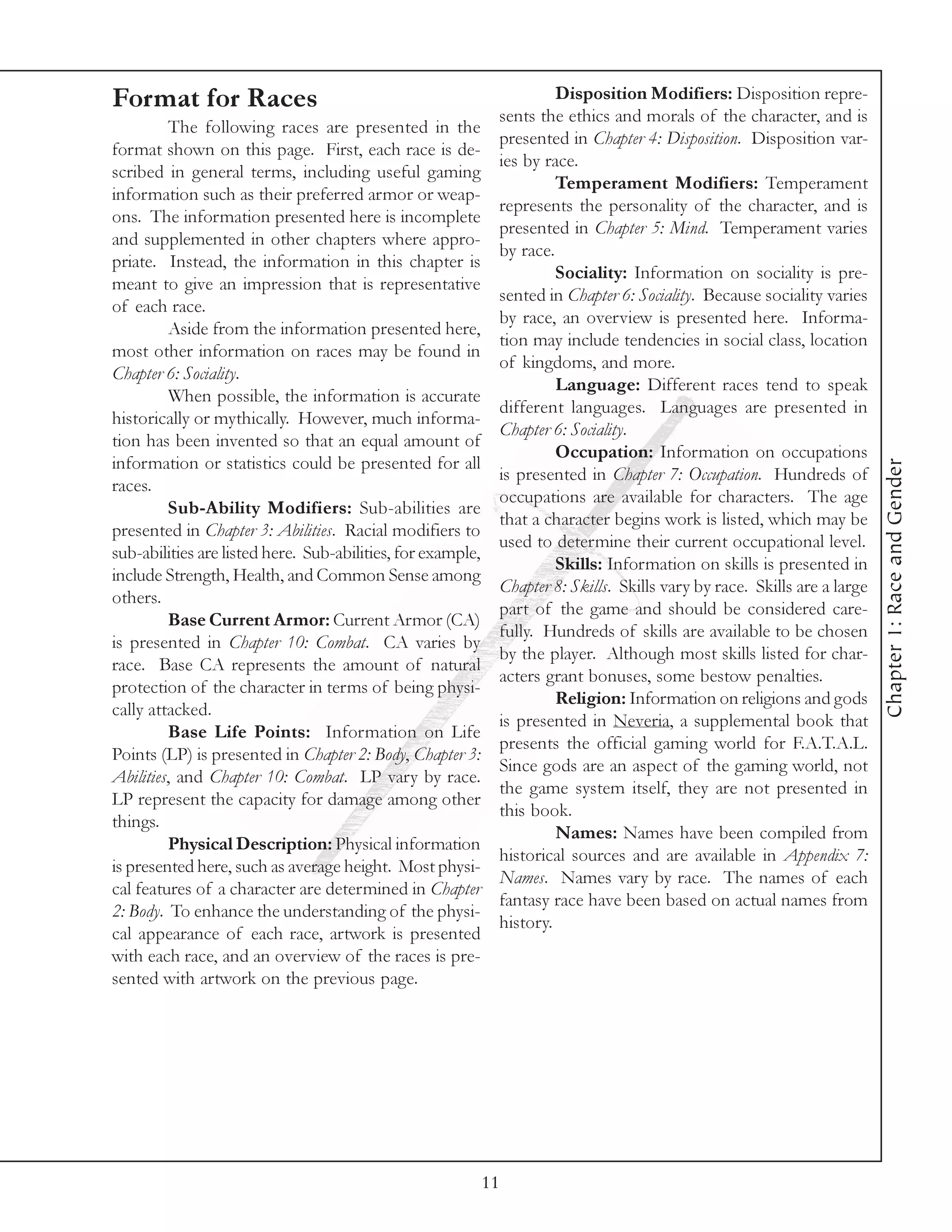 Format for Races                                                       Disposition Modifiers: Disposition repre-
                                                              sents the ethics and morals of the character, and is
         The following races are presented in the
                                                              presented in Chapter 4: Disposition. Disposition var-
format shown on this page. First, each race is de-
                                                              ies by race.
scribed in general terms, including useful gaming
                                                                       Temperament Modifiers: Temperament
information such as their preferred armor or weap-
                                                              represents the personality of the character, and is
ons. The information presented here is incomplete
                                                              presented in Chapter 5: Mind. Temperament varies
and supplemented in other chapters where appro-
                                                              by race.
priate. Instead, the information in this chapter is
                                                                       Sociality: Information on sociality is pre-
meant to give an impression that is representative
                                                              sented in Chapter 6: Sociality. Because sociality varies
of each race.
                                                              by race, an overview is presented here. Informa-
         Aside from the information presented here,
                                                              tion may include tendencies in social class, location
most other information on races may be found in
                                                              of kingdoms, and more.
Chapter 6: Sociality.
                                                                       Language: Different races tend to speak
         When possible, the information is accurate
                                                              different languages. Languages are presented in
historically or mythically. However, much informa-
                                                              Chapter 6: Sociality.
tion has been invented so that an equal amount of
                                                                       Occupation: Information on occupations
information or statistics could be presented for all




                                                                                                                           Chapter 1: Race and Gender
                                                              is presented in Chapter 7: Occupation. Hundreds of
races.
                                                              occupations are available for characters. The age
         Sub-Ability Modifiers: Sub-abilities are
                                                              that a character begins work is listed, which may be
presented in Chapter 3: Abilities. Racial modifiers to
                                                              used to determine their current occupational level.
sub-abilities are listed here. Sub-abilities, for example,
                                                                       Skills: Information on skills is presented in
include Strength, Health, and Common Sense among
                                                              Chapter 8: Skills. Skills vary by race. Skills are a large
others.
                                                              part of the game and should be considered care-
         Base Current Armor: Current Armor (CA)
                                                              fully. Hundreds of skills are available to be chosen
is presented in Chapter 10: Combat. CA varies by
                                                              by the player. Although most skills listed for char-
race. Base CA represents the amount of natural
                                                              acters grant bonuses, some bestow penalties.
protection of the character in terms of being physi-
                                                                       Religion: Information on religions and gods
cally attacked.
                                                              is presented in Neveria, a supplemental book that
         Base Life Points: Information on Life
                                                              presents the official gaming world for F.A.T.A.L.
Points (LP) is presented in Chapter 2: Body, Chapter 3:
                                                              Since gods are an aspect of the gaming world, not
Abilities, and Chapter 10: Combat. LP vary by race.
                                                              the game system itself, they are not presented in
LP represent the capacity for damage among other
                                                              this book.
things.
                                                                       Names: Names have been compiled from
         Physical Description: Physical information
                                                              historical sources and are available in Appendix 7:
is presented here, such as average height. Most physi-
                                                              Names. Names vary by race. The names of each
cal features of a character are determined in Chapter
                                                              fantasy race have been based on actual names from
2: Body. To enhance the understanding of the physi-
                                                              history.
cal appearance of each race, artwork is presented
with each race, and an overview of the races is pre-
sented with artwork on the previous page.




                                                             11
 