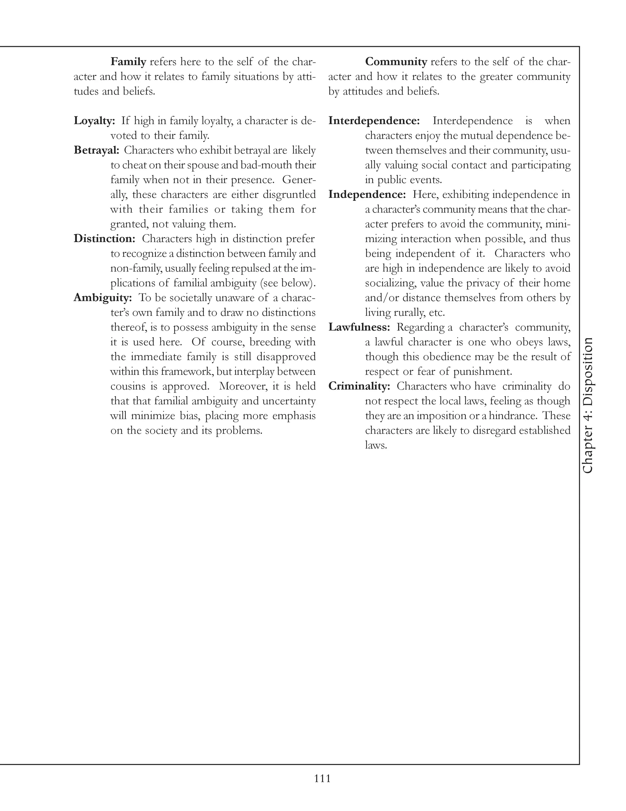 Family refers here to the self of the char-             Community refers to the self of the char-
acter and how it relates to family situations by atti- acter and how it relates to the greater community
tudes and beliefs.                                     by attitudes and beliefs.

Loyalty: If high in family loyalty, a character is de-   Interdependence: Interdependence is when
       voted to their family.                                   characters enjoy the mutual dependence be-
Betrayal: Characters who exhibit betrayal are likely            tween themselves and their community, usu-
       to cheat on their spouse and bad-mouth their             ally valuing social contact and participating
       family when not in their presence. Gener-                in public events.
       ally, these characters are either disgruntled     Independence: Here, exhibiting independence in
       with their families or taking them for                   a character’s community means that the char-
       granted, not valuing them.                               acter prefers to avoid the community, mini-
Distinction: Characters high in distinction prefer              mizing interaction when possible, and thus
       to recognize a distinction between family and            being independent of it. Characters who
       non-family, usually feeling repulsed at the im-          are high in independence are likely to avoid
       plications of familial ambiguity (see below).            socializing, value the privacy of their home
Ambiguity: To be societally unaware of a charac-                and/or distance themselves from others by
       ter’s own family and to draw no distinctions             living rurally, etc.
       thereof, is to possess ambiguity in the sense     Lawfulness: Regarding a character’s community,




                                                                                                                 Chapter 4: Disposition
       it is used here. Of course, breeding with                a lawful character is one who obeys laws,
       the immediate family is still disapproved                though this obedience may be the result of
       within this framework, but interplay between             respect or fear of punishment.
       cousins is approved. Moreover, it is held         Criminality: Characters who have criminality do
       that that familial ambiguity and uncertainty             not respect the local laws, feeling as though
       will minimize bias, placing more emphasis                they are an imposition or a hindrance. These
       on the society and its problems.                         characters are likely to disregard established
                                                                laws.




                                                     111
 