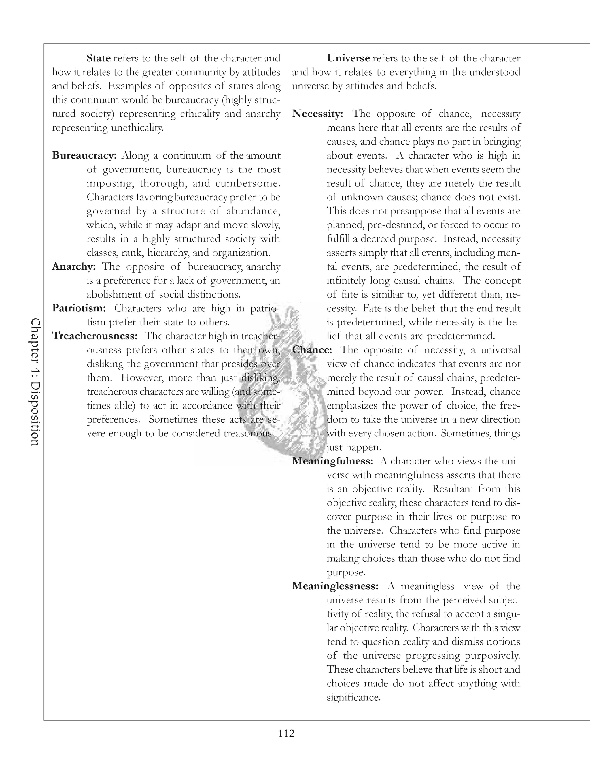 State refers to the self of the character and       Universe refers to the self of the character
                         how it relates to the greater community by attitudes and how it relates to everything in the understood
                         and beliefs. Examples of opposites of states along universe by attitudes and beliefs.
                         this continuum would be bureaucracy (highly struc-
                         tured society) representing ethicality and anarchy Necessity: The opposite of chance, necessity
                         representing unethicality.                                  means here that all events are the results of
                                                                                     causes, and chance plays no part in bringing
                         Bureaucracy: Along a continuum of the amount                about events. A character who is high in
                                 of government, bureaucracy is the most              necessity believes that when events seem the
                                 imposing, thorough, and cumbersome.                 result of chance, they are merely the result
                                 Characters favoring bureaucracy prefer to be        of unknown causes; chance does not exist.
                                 governed by a structure of abundance,               This does not presuppose that all events are
                                 which, while it may adapt and move slowly,          planned, pre-destined, or forced to occur to
                                 results in a highly structured society with         fulfill a decreed purpose. Instead, necessity
                                 classes, rank, hierarchy, and organization.         asserts simply that all events, including men-
                         Anarchy: The opposite of bureaucracy, anarchy               tal events, are predetermined, the result of
                                 is a preference for a lack of government, an        infinitely long causal chains. The concept
                                 abolishment of social distinctions.                 of fate is similiar to, yet different than, ne-
                         Patriotism: Characters who are high in patrio-              cessity. Fate is the belief that the end result
Chapter 4: Disposition




                                 tism prefer their state to others.                  is predetermined, while necessity is the be-
                         Treacherousness: The character high in treacher-            lief that all events are predetermined.
                                 ousness prefers other states to their own, Chance: The opposite of necessity, a universal
                                 disliking the government that presides over         view of chance indicates that events are not
                                 them. However, more than just disliking,            merely the result of causal chains, predeter-
                                 treacherous characters are willing (and some-       mined beyond our power. Instead, chance
                                 times able) to act in accordance with their         emphasizes the power of choice, the free-
                                 preferences. Sometimes these acts are se-           dom to take the universe in a new direction
                                 vere enough to be considered treasonous.            with every chosen action. Sometimes, things
                                                                                     just happen.
                                                                               Meaningfulness: A character who views the uni-
                                                                                     verse with meaningfulness asserts that there
                                                                                     is an objective reality. Resultant from this
                                                                                     objective reality, these characters tend to dis-
                                                                                     cover purpose in their lives or purpose to
                                                                                     the universe. Characters who find purpose
                                                                                     in the universe tend to be more active in
                                                                                     making choices than those who do not find
                                                                                     purpose.
                                                                               Meaninglessness: A meaningless view of the
                                                                                     universe results from the perceived subjec-
                                                                                     tivity of reality, the refusal to accept a singu-
                                                                                     lar objective reality. Characters with this view
                                                                                     tend to question reality and dismiss notions
                                                                                     of the universe progressing purposively.
                                                                                     These characters believe that life is short and
                                                                                     choices made do not affect anything with
                                                                                     significance.


                                                                             112
 