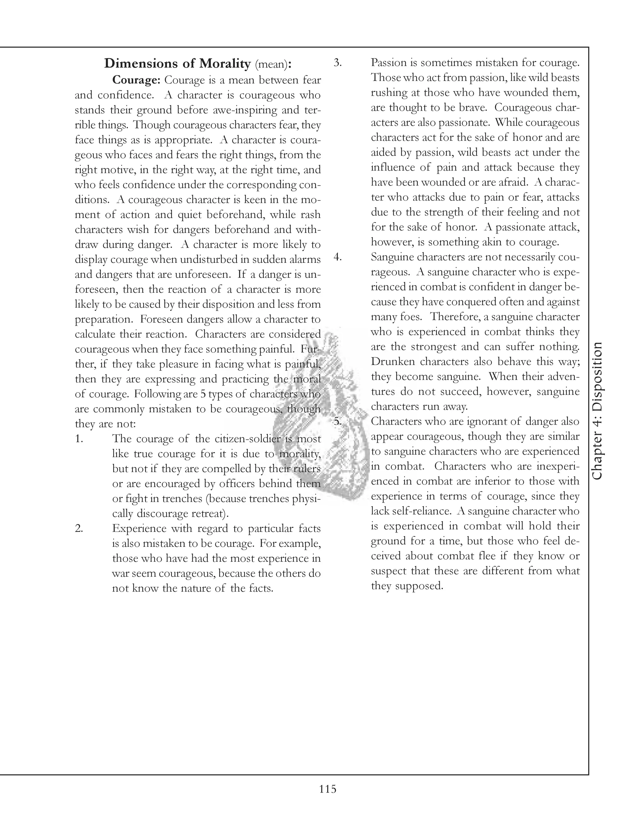 Dimensions of Morality (mean):                   3.   Passion is sometimes mistaken for courage.
         Courage: Courage is a mean between fear            Those who act from passion, like wild beasts
and confidence. A character is courageous who               rushing at those who have wounded them,
stands their ground before awe-inspiring and ter-           are thought to be brave. Courageous char-
rible things. Though courageous characters fear, they       acters are also passionate. While courageous
face things as is appropriate. A character is coura-        characters act for the sake of honor and are
geous who faces and fears the right things, from the        aided by passion, wild beasts act under the
right motive, in the right way, at the right time, and      influence of pain and attack because they
who feels confidence under the corresponding con-           have been wounded or are afraid. A charac-
ditions. A courageous character is keen in the mo-          ter who attacks due to pain or fear, attacks
ment of action and quiet beforehand, while rash             due to the strength of their feeling and not
characters wish for dangers beforehand and with-            for the sake of honor. A passionate attack,
draw during danger. A character is more likely to           however, is something akin to courage.
display courage when undisturbed in sudden alarms 4.        Sanguine characters are not necessarily cou-
and dangers that are unforeseen. If a danger is un-         rageous. A sanguine character who is expe-
foreseen, then the reaction of a character is more          rienced in combat is confident in danger be-
likely to be caused by their disposition and less from      cause they have conquered often and against
preparation. Foreseen dangers allow a character to          many foes. Therefore, a sanguine character
calculate their reaction. Characters are considered         who is experienced in combat thinks they




                                                                                                           Chapter 4: Disposition
courageous when they face something painful. Fur-           are the strongest and can suffer nothing.
ther, if they take pleasure in facing what is painful,      Drunken characters also behave this way;
then they are expressing and practicing the moral           they become sanguine. When their adven-
of courage. Following are 5 types of characters who         tures do not succeed, however, sanguine
are commonly mistaken to be courageous, though              characters run away.
they are not:                                          5.   Characters who are ignorant of danger also
1.       The courage of the citizen-soldier is most         appear courageous, though they are similar
         like true courage for it is due to morality,       to sanguine characters who are experienced
         but not if they are compelled by their rulers      in combat. Characters who are inexperi-
         or are encouraged by officers behind them          enced in combat are inferior to those with
         or fight in trenches (because trenches physi-      experience in terms of courage, since they
         cally discourage retreat).                         lack self-reliance. A sanguine character who
2.       Experience with regard to particular facts         is experienced in combat will hold their
         is also mistaken to be courage. For example,       ground for a time, but those who feel de-
         those who have had the most experience in          ceived about combat flee if they know or
         war seem courageous, because the others do         suspect that these are different from what
         not know the nature of the facts.                  they supposed.




                                                    115
 