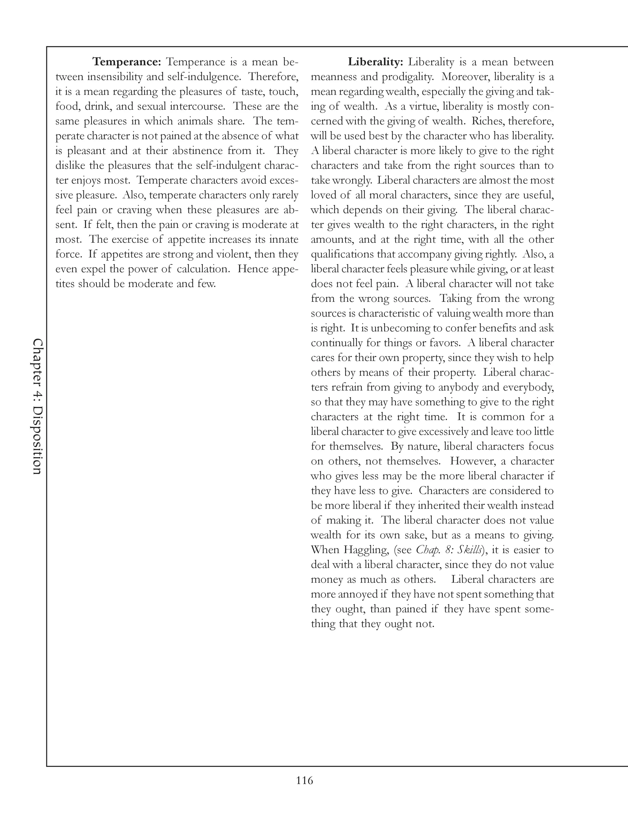 Temperance: Temperance is a mean be-                     Liberality: Liberality is a mean between
                         tween insensibility and self-indulgence. Therefore,      meanness and prodigality. Moreover, liberality is a
                         it is a mean regarding the pleasures of taste, touch,    mean regarding wealth, especially the giving and tak-
                         food, drink, and sexual intercourse. These are the       ing of wealth. As a virtue, liberality is mostly con-
                         same pleasures in which animals share. The tem-          cerned with the giving of wealth. Riches, therefore,
                         perate character is not pained at the absence of what    will be used best by the character who has liberality.
                         is pleasant and at their abstinence from it. They        A liberal character is more likely to give to the right
                         dislike the pleasures that the self-indulgent charac-    characters and take from the right sources than to
                         ter enjoys most. Temperate characters avoid exces-       take wrongly. Liberal characters are almost the most
                         sive pleasure. Also, temperate characters only rarely    loved of all moral characters, since they are useful,
                         feel pain or craving when these pleasures are ab-        which depends on their giving. The liberal charac-
                         sent. If felt, then the pain or craving is moderate at   ter gives wealth to the right characters, in the right
                         most. The exercise of appetite increases its innate      amounts, and at the right time, with all the other
                         force. If appetites are strong and violent, then they    qualifications that accompany giving rightly. Also, a
                         even expel the power of calculation. Hence appe-         liberal character feels pleasure while giving, or at least
                         tites should be moderate and few.                        does not feel pain. A liberal character will not take
                                                                                  from the wrong sources. Taking from the wrong
                                                                                  sources is characteristic of valuing wealth more than
                                                                                  is right. It is unbecoming to confer benefits and ask
Chapter 4: Disposition




                                                                                  continually for things or favors. A liberal character
                                                                                  cares for their own property, since they wish to help
                                                                                  others by means of their property. Liberal charac-
                                                                                  ters refrain from giving to anybody and everybody,
                                                                                  so that they may have something to give to the right
                                                                                  characters at the right time. It is common for a
                                                                                  liberal character to give excessively and leave too little
                                                                                  for themselves. By nature, liberal characters focus
                                                                                  on others, not themselves. However, a character
                                                                                  who gives less may be the more liberal character if
                                                                                  they have less to give. Characters are considered to
                                                                                  be more liberal if they inherited their wealth instead
                                                                                  of making it. The liberal character does not value
                                                                                  wealth for its own sake, but as a means to giving.
                                                                                  When Haggling, (see Chap. 8: Skills), it is easier to
                                                                                  deal with a liberal character, since they do not value
                                                                                  money as much as others. Liberal characters are
                                                                                  more annoyed if they have not spent something that
                                                                                  they ought, than pained if they have spent some-
                                                                                  thing that they ought not.




                                                                              116
 