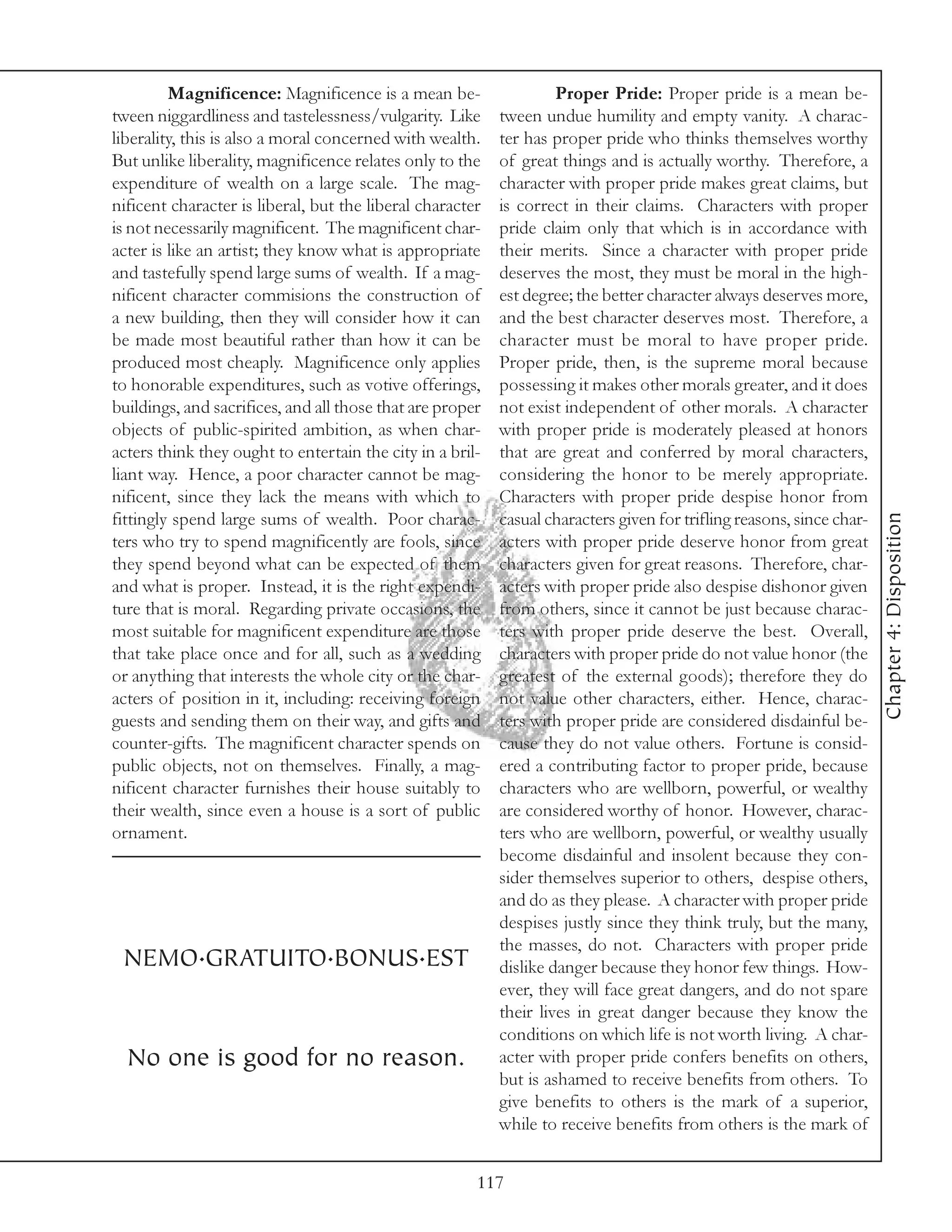 Magnificence: Magnificence is a mean be-                   Proper Pride: Proper pride is a mean be-
tween niggardliness and tastelessness/vulgarity. Like      tween undue humility and empty vanity. A charac-
liberality, this is also a moral concerned with wealth.    ter has proper pride who thinks themselves worthy
But unlike liberality, magnificence relates only to the    of great things and is actually worthy. Therefore, a
expenditure of wealth on a large scale. The mag-           character with proper pride makes great claims, but
nificent character is liberal, but the liberal character   is correct in their claims. Characters with proper
is not necessarily magnificent. The magnificent char-      pride claim only that which is in accordance with
acter is like an artist; they know what is appropriate     their merits. Since a character with proper pride
and tastefully spend large sums of wealth. If a mag-       deserves the most, they must be moral in the high-
nificent character commisions the construction of          est degree; the better character always deserves more,
a new building, then they will consider how it can         and the best character deserves most. Therefore, a
be made most beautiful rather than how it can be           character must be moral to have proper pride.
produced most cheaply. Magnificence only applies           Proper pride, then, is the supreme moral because
to honorable expenditures, such as votive offerings,       possessing it makes other morals greater, and it does
buildings, and sacrifices, and all those that are proper   not exist independent of other morals. A character
objects of public-spirited ambition, as when char-         with proper pride is moderately pleased at honors
acters think they ought to entertain the city in a bril-   that are great and conferred by moral characters,
liant way. Hence, a poor character cannot be mag-          considering the honor to be merely appropriate.
nificent, since they lack the means with which to          Characters with proper pride despise honor from




                                                                                                                       Chapter 4: Disposition
fittingly spend large sums of wealth. Poor charac-         casual characters given for trifling reasons, since char-
ters who try to spend magnificently are fools, since       acters with proper pride deserve honor from great
they spend beyond what can be expected of them             characters given for great reasons. Therefore, char-
and what is proper. Instead, it is the right expendi-      acters with proper pride also despise dishonor given
ture that is moral. Regarding private occasions, the       from others, since it cannot be just because charac-
most suitable for magnificent expenditure are those        ters with proper pride deserve the best. Overall,
that take place once and for all, such as a wedding        characters with proper pride do not value honor (the
or anything that interests the whole city or the char-     greatest of the external goods); therefore they do
acters of position in it, including: receiving foreign     not value other characters, either. Hence, charac-
guests and sending them on their way, and gifts and        ters with proper pride are considered disdainful be-
counter-gifts. The magnificent character spends on         cause they do not value others. Fortune is consid-
public objects, not on themselves. Finally, a mag-         ered a contributing factor to proper pride, because
nificent character furnishes their house suitably to       characters who are wellborn, powerful, or wealthy
their wealth, since even a house is a sort of public       are considered worthy of honor. However, charac-
ornament.                                                  ters who are wellborn, powerful, or wealthy usually
                                                           become disdainful and insolent because they con-
                                                           sider themselves superior to others, despise others,
                                                           and do as they please. A character with proper pride
                                                           despises justly since they think truly, but the many,
                                                           the masses, do not. Characters with proper pride
 NEMO.GRATUITO.BONUS.EST                                   dislike danger because they honor few things. How-
                                                           ever, they will face great dangers, and do not spare
                                                           their lives in great danger because they know the
                                                           conditions on which life is not worth living. A char-
  No one is good for no reason.                            acter with proper pride confers benefits on others,
                                                           but is ashamed to receive benefits from others. To
                                                           give benefits to others is the mark of a superior,
                                                           while to receive benefits from others is the mark of


                                                       117
 