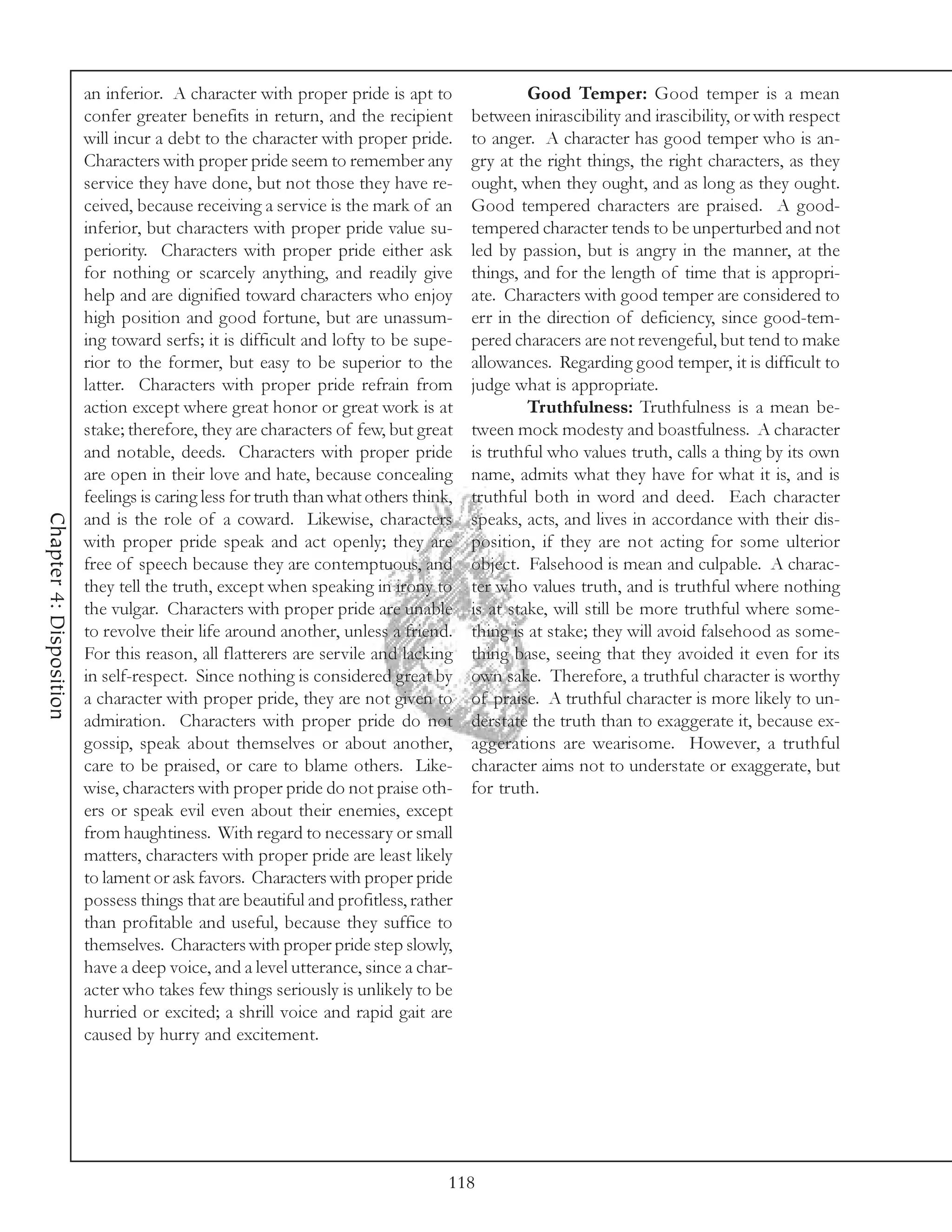 an inferior. A character with proper pride is apt to                 Good Temper: Good temper is a mean
                         confer greater benefits in return, and the recipient        between inirascibility and irascibility, or with respect
                         will incur a debt to the character with proper pride.       to anger. A character has good temper who is an-
                         Characters with proper pride seem to remember any           gry at the right things, the right characters, as they
                         service they have done, but not those they have re-         ought, when they ought, and as long as they ought.
                         ceived, because receiving a service is the mark of an       Good tempered characters are praised. A good-
                         inferior, but characters with proper pride value su-        tempered character tends to be unperturbed and not
                         periority. Characters with proper pride either ask          led by passion, but is angry in the manner, at the
                         for nothing or scarcely anything, and readily give          things, and for the length of time that is appropri-
                         help and are dignified toward characters who enjoy          ate. Characters with good temper are considered to
                         high position and good fortune, but are unassum-            err in the direction of deficiency, since good-tem-
                         ing toward serfs; it is difficult and lofty to be supe-     pered characers are not revengeful, but tend to make
                         rior to the former, but easy to be superior to the          allowances. Regarding good temper, it is difficult to
                         latter. Characters with proper pride refrain from           judge what is appropriate.
                         action except where great honor or great work is at                  Truthfulness: Truthfulness is a mean be-
                         stake; therefore, they are characters of few, but great     tween mock modesty and boastfulness. A character
                         and notable, deeds. Characters with proper pride            is truthful who values truth, calls a thing by its own
                         are open in their love and hate, because concealing         name, admits what they have for what it is, and is
                         feelings is caring less for truth than what others think,   truthful both in word and deed. Each character
Chapter 4: Disposition




                         and is the role of a coward. Likewise, characters           speaks, acts, and lives in accordance with their dis-
                         with proper pride speak and act openly; they are            position, if they are not acting for some ulterior
                         free of speech because they are contemptuous, and           object. Falsehood is mean and culpable. A charac-
                         they tell the truth, except when speaking in irony to       ter who values truth, and is truthful where nothing
                         the vulgar. Characters with proper pride are unable         is at stake, will still be more truthful where some-
                         to revolve their life around another, unless a friend.      thing is at stake; they will avoid falsehood as some-
                         For this reason, all flatterers are servile and lacking     thing base, seeing that they avoided it even for its
                         in self-respect. Since nothing is considered great by       own sake. Therefore, a truthful character is worthy
                         a character with proper pride, they are not given to        of praise. A truthful character is more likely to un-
                         admiration. Characters with proper pride do not             derstate the truth than to exaggerate it, because ex-
                         gossip, speak about themselves or about another,            aggerations are wearisome. However, a truthful
                         care to be praised, or care to blame others. Like-          character aims not to understate or exaggerate, but
                         wise, characters with proper pride do not praise oth-       for truth.
                         ers or speak evil even about their enemies, except
                         from haughtiness. With regard to necessary or small
                         matters, characters with proper pride are least likely
                         to lament or ask favors. Characters with proper pride
                         possess things that are beautiful and profitless, rather
                         than profitable and useful, because they suffice to
                         themselves. Characters with proper pride step slowly,
                         have a deep voice, and a level utterance, since a char-
                         acter who takes few things seriously is unlikely to be
                         hurried or excited; a shrill voice and rapid gait are
                         caused by hurry and excitement.




                                                                                 118
 