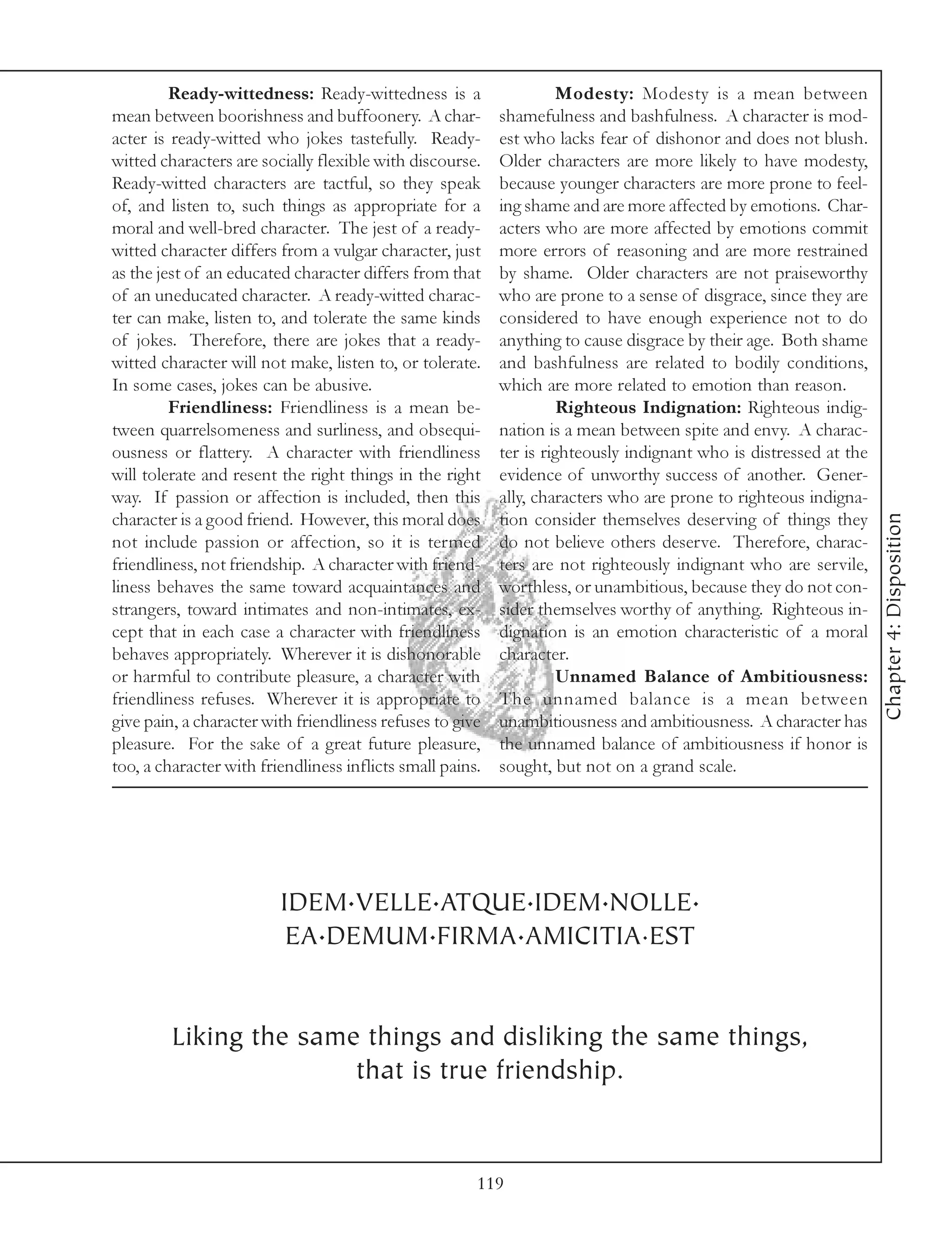Ready-wittedness: Ready-wittedness is a                     Modesty: Modesty is a mean between
mean between boorishness and buffoonery. A char-           shamefulness and bashfulness. A character is mod-
acter is ready-witted who jokes tastefully. Ready-         est who lacks fear of dishonor and does not blush.
witted characters are socially flexible with discourse.    Older characters are more likely to have modesty,
Ready-witted characters are tactful, so they speak         because younger characters are more prone to feel-
of, and listen to, such things as appropriate for a        ing shame and are more affected by emotions. Char-
moral and well-bred character. The jest of a ready-        acters who are more affected by emotions commit
witted character differs from a vulgar character, just     more errors of reasoning and are more restrained
as the jest of an educated character differs from that     by shame. Older characters are not praiseworthy
of an uneducated character. A ready-witted charac-         who are prone to a sense of disgrace, since they are
ter can make, listen to, and tolerate the same kinds       considered to have enough experience not to do
of jokes. Therefore, there are jokes that a ready-         anything to cause disgrace by their age. Both shame
witted character will not make, listen to, or tolerate.    and bashfulness are related to bodily conditions,
In some cases, jokes can be abusive.                       which are more related to emotion than reason.
         Friendliness: Friendliness is a mean be-                    Righteous Indignation: Righteous indig-
tween quarrelsomeness and surliness, and obsequi-          nation is a mean between spite and envy. A charac-
ousness or flattery. A character with friendliness         ter is righteously indignant who is distressed at the
will tolerate and resent the right things in the right     evidence of unworthy success of another. Gener-
way. If passion or affection is included, then this        ally, characters who are prone to righteous indigna-




                                                                                                                   Chapter 4: Disposition
character is a good friend. However, this moral does       tion consider themselves deserving of things they
not include passion or affection, so it is termed          do not believe others deserve. Therefore, charac-
friendliness, not friendship. A character with friend-     ters are not righteously indignant who are servile,
liness behaves the same toward acquaintances and           worthless, or unambitious, because they do not con-
strangers, toward intimates and non-intimates, ex-         sider themselves worthy of anything. Righteous in-
cept that in each case a character with friendliness       dignation is an emotion characteristic of a moral
behaves appropriately. Wherever it is dishonorable         character.
or harmful to contribute pleasure, a character with                  Unnamed Balance of Ambitiousness:
friendliness refuses. Wherever it is appropriate to        The unnamed balance is a mean between
give pain, a character with friendliness refuses to give   unambitiousness and ambitiousness. A character has
pleasure. For the sake of a great future pleasure,         the unnamed balance of ambitiousness if honor is
too, a character with friendliness inflicts small pains.   sought, but not on a grand scale.




                         IDEM.VELLE.ATQUE.IDEM.NOLLE.
                          EA.DEMUM.FIRMA.AMICITIA.EST


         Liking the same things and disliking the same things,
                        that is true friendship.


                                                       119
 