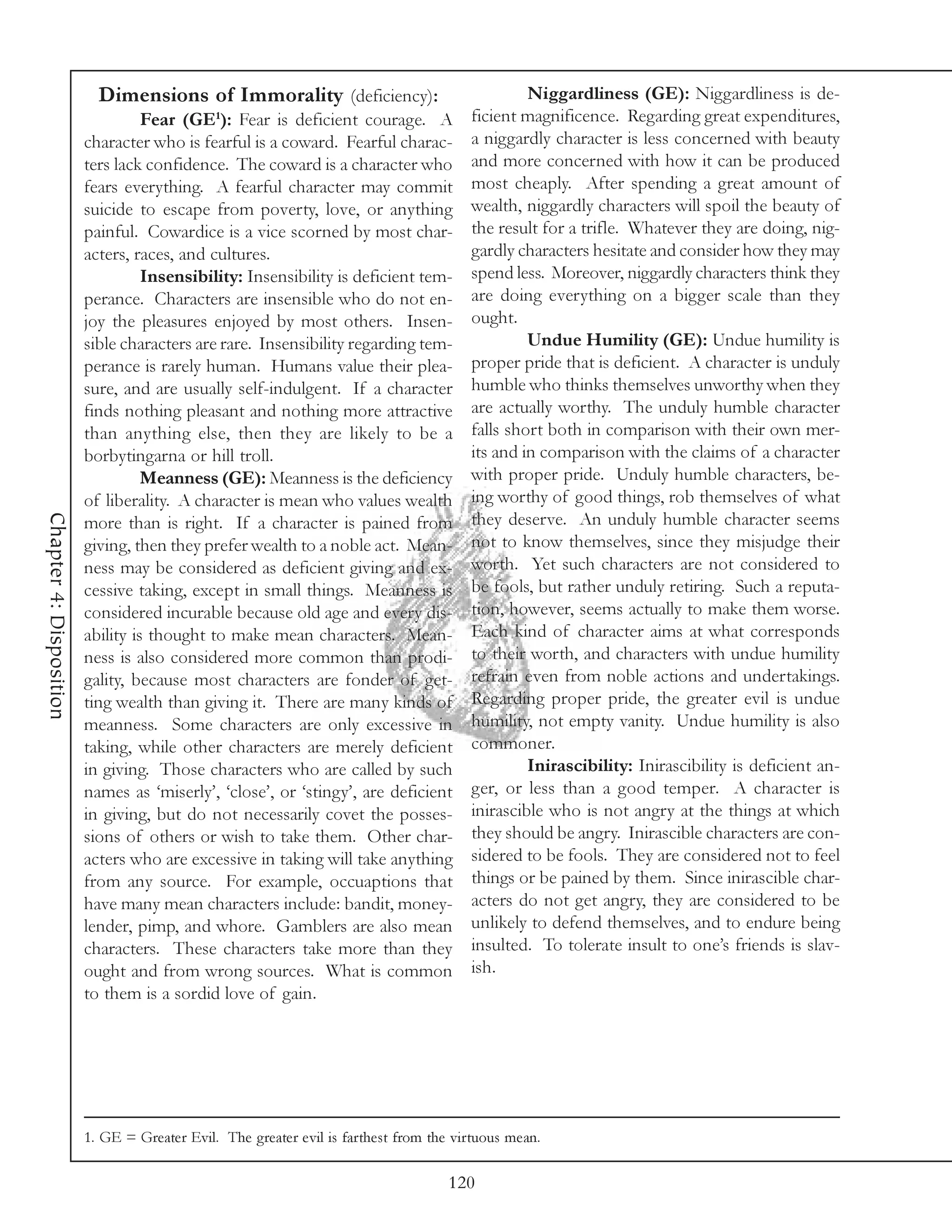 Dimensions of Immorality (deficiency):                               Niggardliness (GE): Niggardliness is de-
                                   Fear (GE1): Fear is deficient courage. A            ficient magnificence. Regarding great expenditures,
                         character who is fearful is a coward. Fearful charac-         a niggardly character is less concerned with beauty
                         ters lack confidence. The coward is a character who           and more concerned with how it can be produced
                         fears everything. A fearful character may commit              most cheaply. After spending a great amount of
                         suicide to escape from poverty, love, or anything             wealth, niggardly characters will spoil the beauty of
                         painful. Cowardice is a vice scorned by most char-            the result for a trifle. Whatever they are doing, nig-
                         acters, races, and cultures.                                  gardly characters hesitate and consider how they may
                                   Insensibility: Insensibility is deficient tem-      spend less. Moreover, niggardly characters think they
                         perance. Characters are insensible who do not en-             are doing everything on a bigger scale than they
                         joy the pleasures enjoyed by most others. Insen-              ought.
                         sible characters are rare. Insensibility regarding tem-                Undue Humility (GE): Undue humility is
                         perance is rarely human. Humans value their plea-             proper pride that is deficient. A character is unduly
                         sure, and are usually self-indulgent. If a character          humble who thinks themselves unworthy when they
                         finds nothing pleasant and nothing more attractive            are actually worthy. The unduly humble character
                         than anything else, then they are likely to be a              falls short both in comparison with their own mer-
                         borbytingarna or hill troll.                                  its and in comparison with the claims of a character
                                   Meanness (GE): Meanness is the deficiency           with proper pride. Unduly humble characters, be-
                         of liberality. A character is mean who values wealth          ing worthy of good things, rob themselves of what
Chapter 4: Disposition




                         more than is right. If a character is pained from             they deserve. An unduly humble character seems
                         giving, then they prefer wealth to a noble act. Mean-         not to know themselves, since they misjudge their
                         ness may be considered as deficient giving and ex-            worth. Yet such characters are not considered to
                         cessive taking, except in small things. Meanness is           be fools, but rather unduly retiring. Such a reputa-
                         considered incurable because old age and every dis-           tion, however, seems actually to make them worse.
                         ability is thought to make mean characters. Mean-             Each kind of character aims at what corresponds
                         ness is also considered more common than prodi-               to their worth, and characters with undue humility
                         gality, because most characters are fonder of get-            refrain even from noble actions and undertakings.
                         ting wealth than giving it. There are many kinds of           Regarding proper pride, the greater evil is undue
                         meanness. Some characters are only excessive in               humility, not empty vanity. Undue humility is also
                         taking, while other characters are merely deficient           commoner.
                         in giving. Those characters who are called by such                     Inirascibility: Inirascibility is deficient an-
                         names as ‘miserly’, ‘close’, or ‘stingy’, are deficient       ger, or less than a good temper. A character is
                         in giving, but do not necessarily covet the posses-           inirascible who is not angry at the things at which
                         sions of others or wish to take them. Other char-             they should be angry. Inirascible characters are con-
                         acters who are excessive in taking will take anything         sidered to be fools. They are considered not to feel
                         from any source. For example, occuaptions that                things or be pained by them. Since inirascible char-
                         have many mean characters include: bandit, money-             acters do not get angry, they are considered to be
                         lender, pimp, and whore. Gamblers are also mean               unlikely to defend themselves, and to endure being
                         characters. These characters take more than they              insulted. To tolerate insult to one’s friends is slav-
                         ought and from wrong sources. What is common                  ish.
                         to them is a sordid love of gain.




                         1. GE = Greater Evil. The greater evil is farthest from the virtuous mean.

                                                                                    120
 