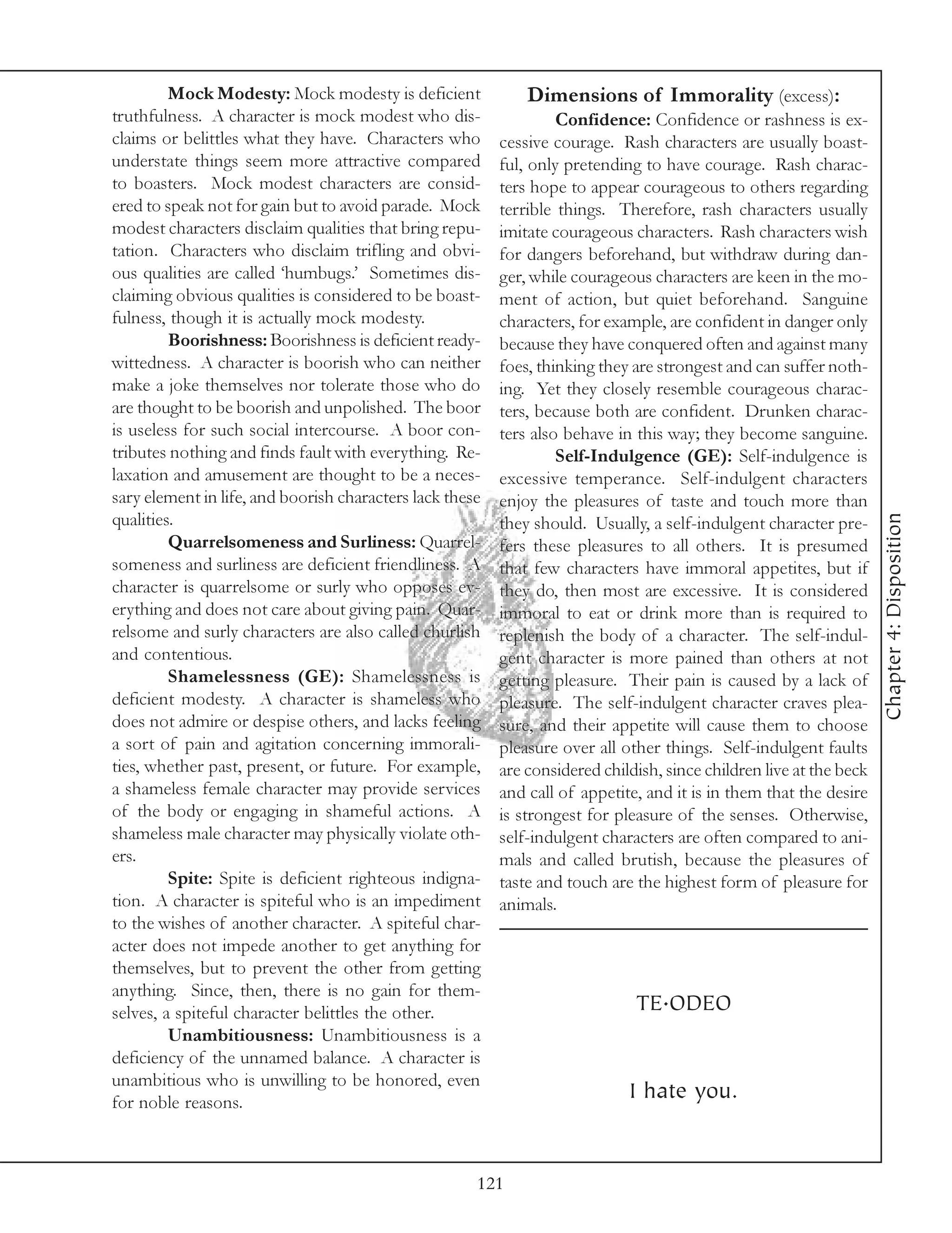 Mock Modesty: Mock modesty is deficient              Dimensions of Immorality (excess):
truthfulness. A character is mock modest who dis-                  Confidence: Confidence or rashness is ex-
claims or belittles what they have. Characters who        cessive courage. Rash characters are usually boast-
understate things seem more attractive compared           ful, only pretending to have courage. Rash charac-
to boasters. Mock modest characters are consid-           ters hope to appear courageous to others regarding
ered to speak not for gain but to avoid parade. Mock      terrible things. Therefore, rash characters usually
modest characters disclaim qualities that bring repu-     imitate courageous characters. Rash characters wish
tation. Characters who disclaim trifling and obvi-        for dangers beforehand, but withdraw during dan-
ous qualities are called ‘humbugs.’ Sometimes dis-        ger, while courageous characters are keen in the mo-
claiming obvious qualities is considered to be boast-     ment of action, but quiet beforehand. Sanguine
fulness, though it is actually mock modesty.              characters, for example, are confident in danger only
         Boorishness: Boorishness is deficient ready-     because they have conquered often and against many
wittedness. A character is boorish who can neither        foes, thinking they are strongest and can suffer noth-
make a joke themselves nor tolerate those who do          ing. Yet they closely resemble courageous charac-
are thought to be boorish and unpolished. The boor        ters, because both are confident. Drunken charac-
is useless for such social intercourse. A boor con-       ters also behave in this way; they become sanguine.
tributes nothing and finds fault with everything. Re-              Self-Indulgence (GE): Self-indulgence is
laxation and amusement are thought to be a neces-         excessive temperance. Self-indulgent characters
sary element in life, and boorish characters lack these   enjoy the pleasures of taste and touch more than




                                                                                                                     Chapter 4: Disposition
qualities.                                                they should. Usually, a self-indulgent character pre-
         Quarrelsomeness and Surliness: Quarrel-          fers these pleasures to all others. It is presumed
someness and surliness are deficient friendliness. A      that few characters have immoral appetites, but if
character is quarrelsome or surly who opposes ev-         they do, then most are excessive. It is considered
erything and does not care about giving pain. Quar-       immoral to eat or drink more than is required to
relsome and surly characters are also called churlish     replenish the body of a character. The self-indul-
and contentious.                                          gent character is more pained than others at not
         Shamelessness (GE): Shamelessness is             getting pleasure. Their pain is caused by a lack of
deficient modesty. A character is shameless who           pleasure. The self-indulgent character craves plea-
does not admire or despise others, and lacks feeling      sure, and their appetite will cause them to choose
a sort of pain and agitation concerning immorali-         pleasure over all other things. Self-indulgent faults
ties, whether past, present, or future. For example,      are considered childish, since children live at the beck
a shameless female character may provide services         and call of appetite, and it is in them that the desire
of the body or engaging in shameful actions. A            is strongest for pleasure of the senses. Otherwise,
shameless male character may physically violate oth-      self-indulgent characters are often compared to ani-
ers.                                                      mals and called brutish, because the pleasures of
         Spite: Spite is deficient righteous indigna-     taste and touch are the highest form of pleasure for
tion. A character is spiteful who is an impediment        animals.
to the wishes of another character. A spiteful char-
acter does not impede another to get anything for
themselves, but to prevent the other from getting
anything. Since, then, there is no gain for them-
selves, a spiteful character belittles the other.                             TE.ODEO
         Unambitiousness: Unambitiousness is a
deficiency of the unnamed balance. A character is
unambitious who is unwilling to be honored, even
for noble reasons.
                                                                             I hate you.


                                                      121
 