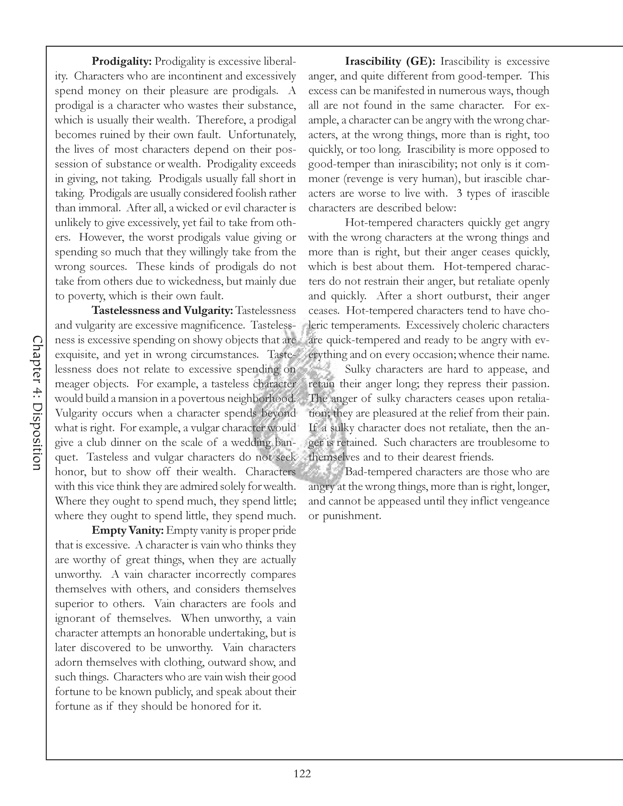 Prodigality: Prodigality is excessive liberal-             Irascibility (GE): Irascibility is excessive
                         ity. Characters who are incontinent and excessively        anger, and quite different from good-temper. This
                         spend money on their pleasure are prodigals. A             excess can be manifested in numerous ways, though
                         prodigal is a character who wastes their substance,        all are not found in the same character. For ex-
                         which is usually their wealth. Therefore, a prodigal       ample, a character can be angry with the wrong char-
                         becomes ruined by their own fault. Unfortunately,          acters, at the wrong things, more than is right, too
                         the lives of most characters depend on their pos-          quickly, or too long. Irascibility is more opposed to
                         session of substance or wealth. Prodigality exceeds        good-temper than inirascibility; not only is it com-
                         in giving, not taking. Prodigals usually fall short in     moner (revenge is very human), but irascible char-
                         taking. Prodigals are usually considered foolish rather    acters are worse to live with. 3 types of irascible
                         than immoral. After all, a wicked or evil character is     characters are described below:
                         unlikely to give excessively, yet fail to take from oth-            Hot-tempered characters quickly get angry
                         ers. However, the worst prodigals value giving or          with the wrong characters at the wrong things and
                         spending so much that they willingly take from the         more than is right, but their anger ceases quickly,
                         wrong sources. These kinds of prodigals do not             which is best about them. Hot-tempered charac-
                         take from others due to wickedness, but mainly due         ters do not restrain their anger, but retaliate openly
                         to poverty, which is their own fault.                      and quickly. After a short outburst, their anger
                                  Tastelessness and Vulgarity: Tastelessness        ceases. Hot-tempered characters tend to have cho-
                         and vulgarity are excessive magnificence. Tasteless-       leric temperaments. Excessively choleric characters
Chapter 4: Disposition




                         ness is excessive spending on showy objects that are       are quick-tempered and ready to be angry with ev-
                         exquisite, and yet in wrong circumstances. Taste-          erything and on every occasion; whence their name.
                         lessness does not relate to excessive spending on                   Sulky characters are hard to appease, and
                         meager objects. For example, a tasteless character         retain their anger long; they repress their passion.
                         would build a mansion in a povertous neighborhood.         The anger of sulky characters ceases upon retalia-
                         Vulgarity occurs when a character spends beyond            tion; they are pleasured at the relief from their pain.
                         what is right. For example, a vulgar character would       If a sulky character does not retaliate, then the an-
                         give a club dinner on the scale of a wedding ban-          ger is retained. Such characters are troublesome to
                         quet. Tasteless and vulgar characters do not seek          themselves and to their dearest friends.
                         honor, but to show off their wealth. Characters                     Bad-tempered characters are those who are
                         with this vice think they are admired solely for wealth.   angry at the wrong things, more than is right, longer,
                         Where they ought to spend much, they spend little;         and cannot be appeased until they inflict vengeance
                         where they ought to spend little, they spend much.         or punishment.
                                  Empty Vanity: Empty vanity is proper pride
                         that is excessive. A character is vain who thinks they
                         are worthy of great things, when they are actually
                         unworthy. A vain character incorrectly compares
                         themselves with others, and considers themselves
                         superior to others. Vain characters are fools and
                         ignorant of themselves. When unworthy, a vain
                         character attempts an honorable undertaking, but is
                         later discovered to be unworthy. Vain characters
                         adorn themselves with clothing, outward show, and
                         such things. Characters who are vain wish their good
                         fortune to be known publicly, and speak about their
                         fortune as if they should be honored for it.




                                                                                122
 