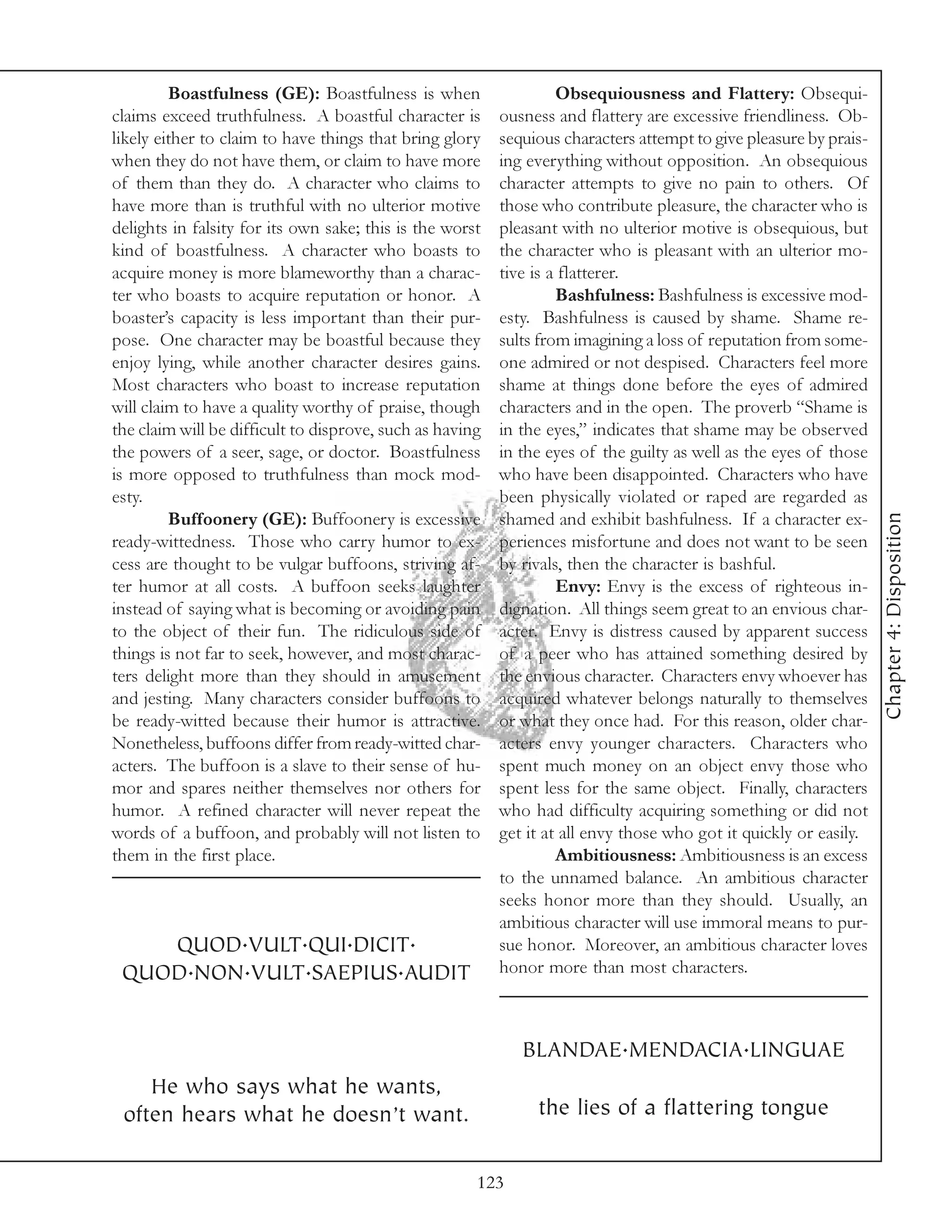 Boastfulness (GE): Boastfulness is when                   Obsequiousness and Flattery: Obsequi-
claims exceed truthfulness. A boastful character is       ousness and flattery are excessive friendliness. Ob-
likely either to claim to have things that bring glory    sequious characters attempt to give pleasure by prais-
when they do not have them, or claim to have more         ing everything without opposition. An obsequious
of them than they do. A character who claims to           character attempts to give no pain to others. Of
have more than is truthful with no ulterior motive        those who contribute pleasure, the character who is
delights in falsity for its own sake; this is the worst   pleasant with no ulterior motive is obsequious, but
kind of boastfulness. A character who boasts to           the character who is pleasant with an ulterior mo-
acquire money is more blameworthy than a charac-          tive is a flatterer.
ter who boasts to acquire reputation or honor. A                   Bashfulness: Bashfulness is excessive mod-
boaster’s capacity is less important than their pur-      esty. Bashfulness is caused by shame. Shame re-
pose. One character may be boastful because they          sults from imagining a loss of reputation from some-
enjoy lying, while another character desires gains.       one admired or not despised. Characters feel more
Most characters who boast to increase reputation          shame at things done before the eyes of admired
will claim to have a quality worthy of praise, though     characters and in the open. The proverb “Shame is
the claim will be difficult to disprove, such as having   in the eyes,” indicates that shame may be observed
the powers of a seer, sage, or doctor. Boastfulness       in the eyes of the guilty as well as the eyes of those
is more opposed to truthfulness than mock mod-            who have been disappointed. Characters who have
esty.                                                     been physically violated or raped are regarded as




                                                                                                                   Chapter 4: Disposition
         Buffoonery (GE): Buffoonery is excessive         shamed and exhibit bashfulness. If a character ex-
ready-wittedness. Those who carry humor to ex-            periences misfortune and does not want to be seen
cess are thought to be vulgar buffoons, striving af-      by rivals, then the character is bashful.
ter humor at all costs. A buffoon seeks laughter                   Envy: Envy is the excess of righteous in-
instead of saying what is becoming or avoiding pain       dignation. All things seem great to an envious char-
to the object of their fun. The ridiculous side of        acter. Envy is distress caused by apparent success
things is not far to seek, however, and most charac-      of a peer who has attained something desired by
ters delight more than they should in amusement           the envious character. Characters envy whoever has
and jesting. Many characters consider buffoons to         acquired whatever belongs naturally to themselves
be ready-witted because their humor is attractive.        or what they once had. For this reason, older char-
Nonetheless, buffoons differ from ready-witted char-      acters envy younger characters. Characters who
acters. The buffoon is a slave to their sense of hu-      spent much money on an object envy those who
mor and spares neither themselves nor others for          spent less for the same object. Finally, characters
humor. A refined character will never repeat the          who had difficulty acquiring something or did not
words of a buffoon, and probably will not listen to       get it at all envy those who got it quickly or easily.
them in the first place.                                           Ambitiousness: Ambitiousness is an excess
                                                          to the unnamed balance. An ambitious character
                                                          seeks honor more than they should. Usually, an
                                                          ambitious character will use immoral means to pur-
    QUOD.VULT.QUI.DICIT.                                  sue honor. Moreover, an ambitious character loves
 QUOD.NON.VULT.SAEPIUS.AUDIT                              honor more than most characters.



                                                             BLANDAE.MENDACIA.LINGUAE
    He who says what he wants,
 often hears what he doesn’t want.                             the lies of a flattering tongue


                                                      123
 