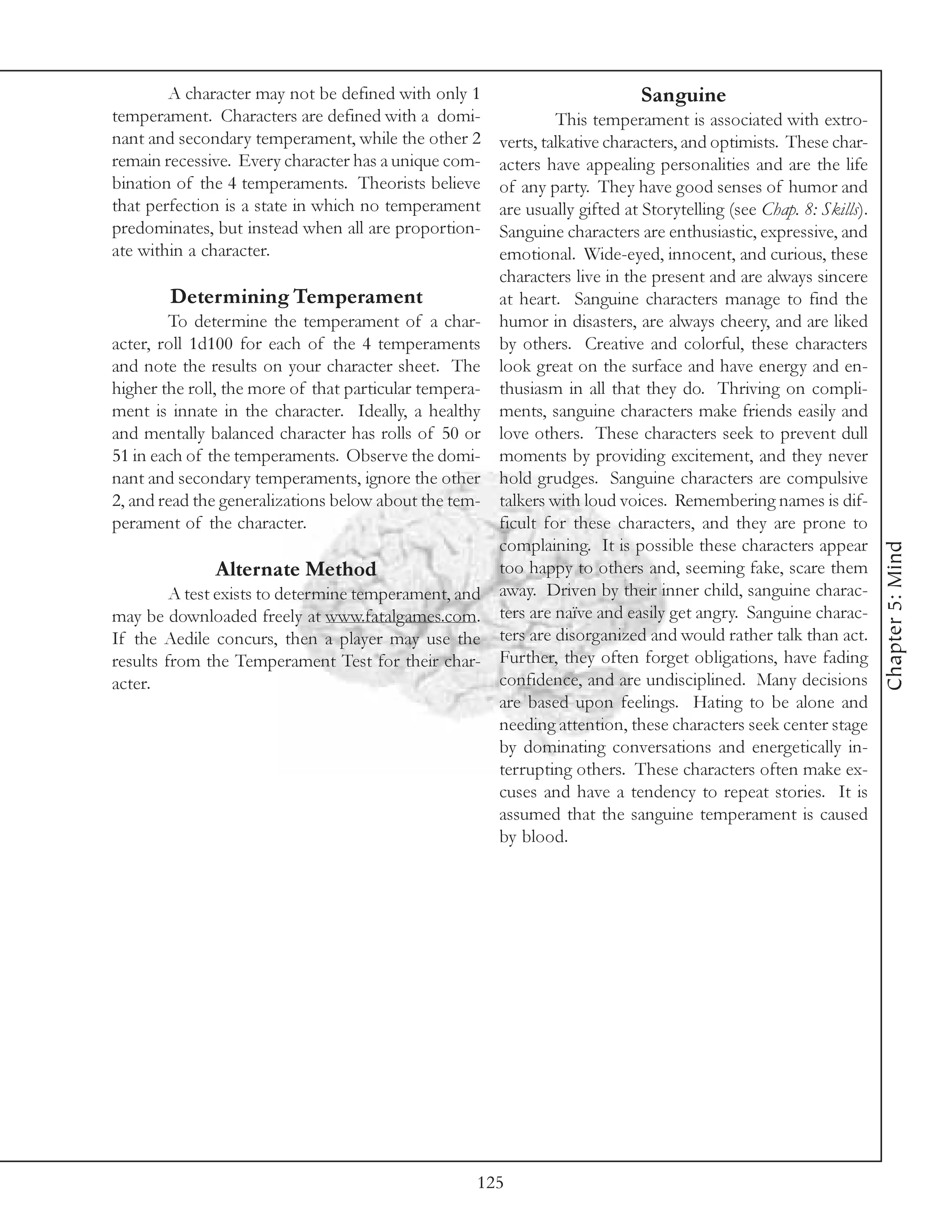 A character may not be defined with only 1                           Sanguine
temperament. Characters are defined with a domi-               This temperament is associated with extro-
nant and secondary temperament, while the other 2     verts, talkative characters, and optimists. These char-
remain recessive. Every character has a unique com-   acters have appealing personalities and are the life
bination of the 4 temperaments. Theorists believe     of any party. They have good senses of humor and
that perfection is a state in which no temperament    are usually gifted at Storytelling (see Chap. 8: Skills).
predominates, but instead when all are proportion-    Sanguine characters are enthusiastic, expressive, and
ate within a character.                               emotional. Wide-eyed, innocent, and curious, these
                                                      characters live in the present and are always sincere
         Determining Temperament                      at heart. Sanguine characters manage to find the
         To determine the temperament of a char- humor in disasters, are always cheery, and are liked
acter, roll 1d100 for each of the 4 temperaments by others. Creative and colorful, these characters
and note the results on your character sheet. The look great on the surface and have energy and en-
higher the roll, the more of that particular tempera- thusiasm in all that they do. Thriving on compli-
ment is innate in the character. Ideally, a healthy ments, sanguine characters make friends easily and
and mentally balanced character has rolls of 50 or love others. These characters seek to prevent dull
51 in each of the temperaments. Observe the domi- moments by providing excitement, and they never
nant and secondary temperaments, ignore the other hold grudges. Sanguine characters are compulsive
2, and read the generalizations below about the tem- talkers with loud voices. Remembering names is dif-
perament of the character.                            ficult for these characters, and they are prone to
                                                      complaining. It is possible these characters appear




                                                                                                                  Chapter 5: Mind
                Alternate Method                      too happy to others and, seeming fake, scare them
         A test exists to determine temperament, and away. Driven by their inner child, sanguine charac-
may be downloaded freely at www.fatalgames.com. ters are naïve and easily get angry. Sanguine charac-
If the Aedile concurs, then a player may use the ters are disorganized and would rather talk than act.
results from the Temperament Test for their char- Further, they often forget obligations, have fading
acter.                                                confidence, and are undisciplined. Many decisions
                                                      are based upon feelings. Hating to be alone and
                                                      needing attention, these characters seek center stage
                                                      by dominating conversations and energetically in-
                                                      terrupting others. These characters often make ex-
                                                      cuses and have a tendency to repeat stories. It is
                                                      assumed that the sanguine temperament is caused
                                                      by blood.




                                                     125
 