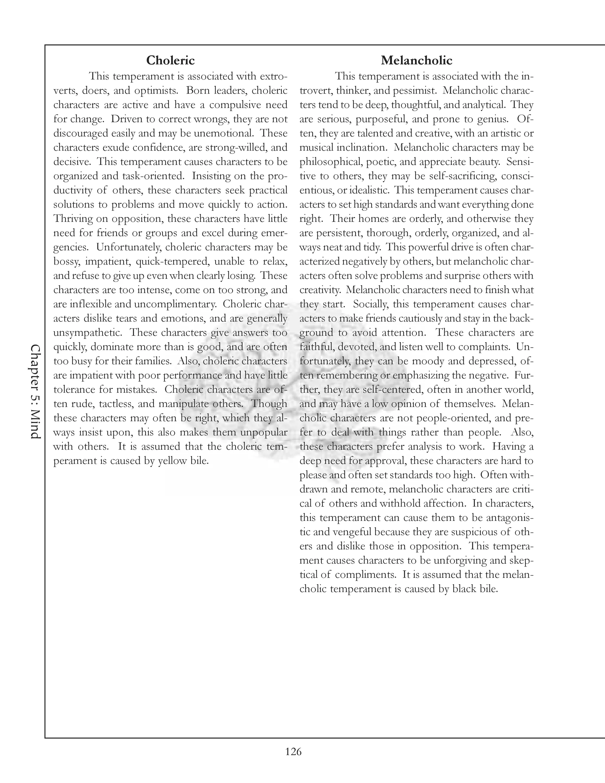 Choleric                                               Melancholic
                           This temperament is associated with extro-               This temperament is associated with the in-
                  verts, doers, and optimists. Born leaders, choleric      trovert, thinker, and pessimist. Melancholic charac-
                  characters are active and have a compulsive need         ters tend to be deep, thoughtful, and analytical. They
                  for change. Driven to correct wrongs, they are not       are serious, purposeful, and prone to genius. Of-
                  discouraged easily and may be unemotional. These         ten, they are talented and creative, with an artistic or
                  characters exude confidence, are strong-willed, and      musical inclination. Melancholic characters may be
                  decisive. This temperament causes characters to be       philosophical, poetic, and appreciate beauty. Sensi-
                  organized and task-oriented. Insisting on the pro-       tive to others, they may be self-sacrificing, consci-
                  ductivity of others, these characters seek practical     entious, or idealistic. This temperament causes char-
                  solutions to problems and move quickly to action.        acters to set high standards and want everything done
                  Thriving on opposition, these characters have little     right. Their homes are orderly, and otherwise they
                  need for friends or groups and excel during emer-        are persistent, thorough, orderly, organized, and al-
                  gencies. Unfortunately, choleric characters may be       ways neat and tidy. This powerful drive is often char-
                  bossy, impatient, quick-tempered, unable to relax,       acterized negatively by others, but melancholic char-
                  and refuse to give up even when clearly losing. These    acters often solve problems and surprise others with
                  characters are too intense, come on too strong, and      creativity. Melancholic characters need to finish what
                  are inflexible and uncomplimentary. Choleric char-       they start. Socially, this temperament causes char-
                  acters dislike tears and emotions, and are generally     acters to make friends cautiously and stay in the back-
                  unsympathetic. These characters give answers too         ground to avoid attention. These characters are
                  quickly, dominate more than is good, and are often       faithful, devoted, and listen well to complaints. Un-
Chapter 5: Mind




                  too busy for their families. Also, choleric characters   fortunately, they can be moody and depressed, of-
                  are impatient with poor performance and have little      ten remembering or emphasizing the negative. Fur-
                  tolerance for mistakes. Choleric characters are of-      ther, they are self-centered, often in another world,
                  ten rude, tactless, and manipulate others. Though        and may have a low opinion of themselves. Melan-
                  these characters may often be right, which they al-      cholic characters are not people-oriented, and pre-
                  ways insist upon, this also makes them unpopular         fer to deal with things rather than people. Also,
                  with others. It is assumed that the choleric tem-        these characters prefer analysis to work. Having a
                  perament is caused by yellow bile.                       deep need for approval, these characters are hard to
                                                                           please and often set standards too high. Often with-
                                                                           drawn and remote, melancholic characters are criti-
                                                                           cal of others and withhold affection. In characters,
                                                                           this temperament can cause them to be antagonis-
                                                                           tic and vengeful because they are suspicious of oth-
                                                                           ers and dislike those in opposition. This tempera-
                                                                           ment causes characters to be unforgiving and skep-
                                                                           tical of compliments. It is assumed that the melan-
                                                                           cholic temperament is caused by black bile.




                                                                       126
 