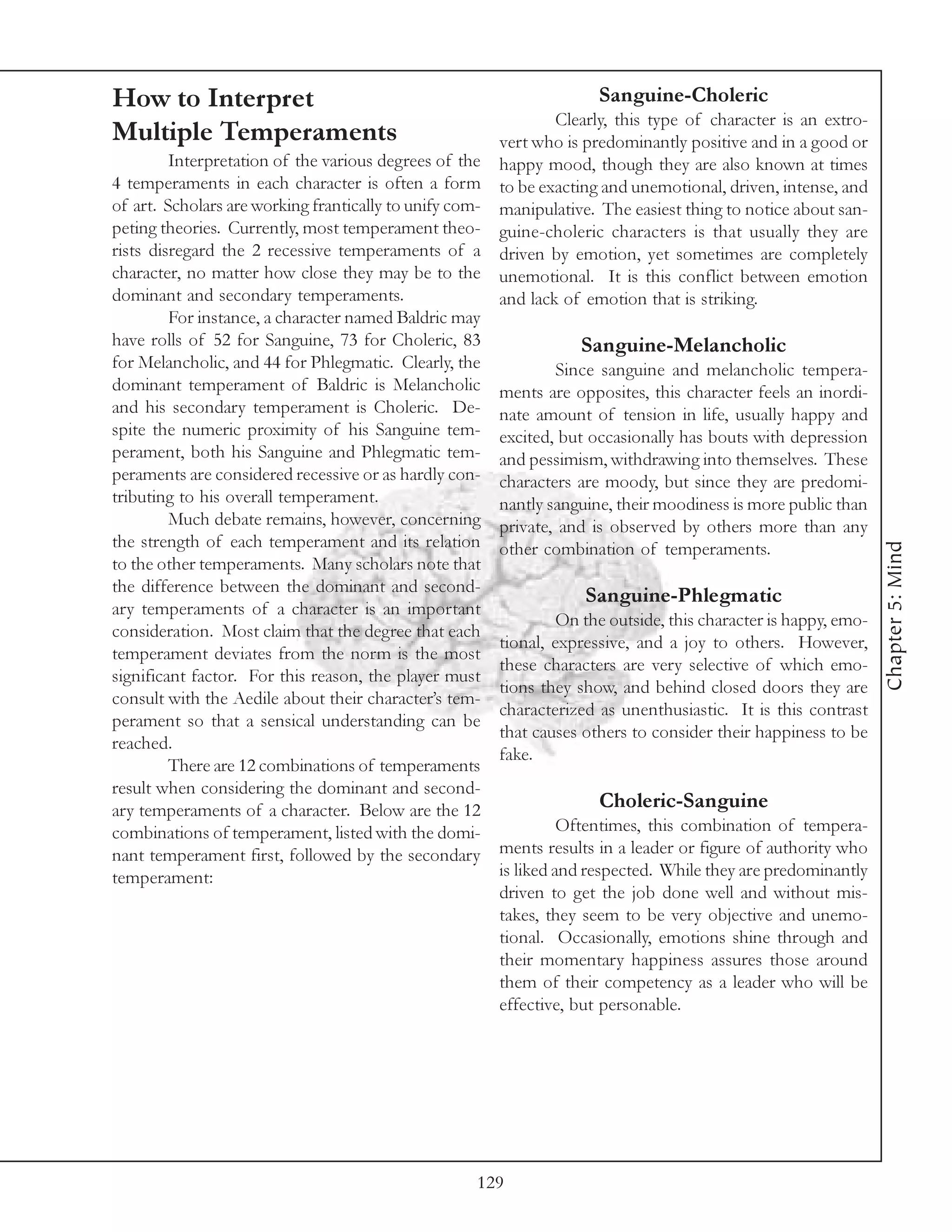 How to Interpret                                                      Sanguine-Choleric
                                                                 Clearly, this type of character is an extro-
Multiple Temperaments                                  vert who is predominantly positive and in a good or
         Interpretation of the various degrees of the happy mood, though they are also known at times
4 temperaments in each character is often a form to be exacting and unemotional, driven, intense, and
of art. Scholars are working frantically to unify com- manipulative. The easiest thing to notice about san-
peting theories. Currently, most temperament theo- guine-choleric characters is that usually they are
rists disregard the 2 recessive temperaments of a driven by emotion, yet sometimes are completely
character, no matter how close they may be to the unemotional. It is this conflict between emotion
dominant and secondary temperaments.                   and lack of emotion that is striking.
         For instance, a character named Baldric may
have rolls of 52 for Sanguine, 73 for Choleric, 83                  Sanguine-Melancholic
for Melancholic, and 44 for Phlegmatic. Clearly, the             Since sanguine and melancholic tempera-
dominant temperament of Baldric is Melancholic ments are opposites, this character feels an inordi-
and his secondary temperament is Choleric. De- nate amount of tension in life, usually happy and
spite the numeric proximity of his Sanguine tem- excited, but occasionally has bouts with depression
perament, both his Sanguine and Phlegmatic tem- and pessimism, withdrawing into themselves. These
peraments are considered recessive or as hardly con- characters are moody, but since they are predomi-
tributing to his overall temperament.                  nantly sanguine, their moodiness is more public than
         Much debate remains, however, concerning private, and is observed by others more than any
the strength of each temperament and its relation other combination of temperaments.




                                                                                                                 Chapter 5: Mind
to the other temperaments. Many scholars note that
the difference between the dominant and second-
                                                                     Sanguine-Phlegmatic
ary temperaments of a character is an important
                                                                 On the outside, this character is happy, emo-
consideration. Most claim that the degree that each
                                                       tional, expressive, and a joy to others. However,
temperament deviates from the norm is the most
                                                       these characters are very selective of which emo-
significant factor. For this reason, the player must
                                                       tions they show, and behind closed doors they are
consult with the Aedile about their character’s tem-
                                                       characterized as unenthusiastic. It is this contrast
perament so that a sensical understanding can be
                                                       that causes others to consider their happiness to be
reached.
                                                       fake.
         There are 12 combinations of temperaments
result when considering the dominant and second-
ary temperaments of a character. Below are the 12                      Choleric-Sanguine
combinations of temperament, listed with the domi-               Oftentimes, this combination of tempera-
nant temperament first, followed by the secondary ments results in a leader or figure of authority who
temperament:                                           is liked and respected. While they are predominantly
                                                       driven to get the job done well and without mis-
                                                       takes, they seem to be very objective and unemo-
                                                       tional. Occasionally, emotions shine through and
                                                       their momentary happiness assures those around
                                                       them of their competency as a leader who will be
                                                       effective, but personable.




                                                     129
 