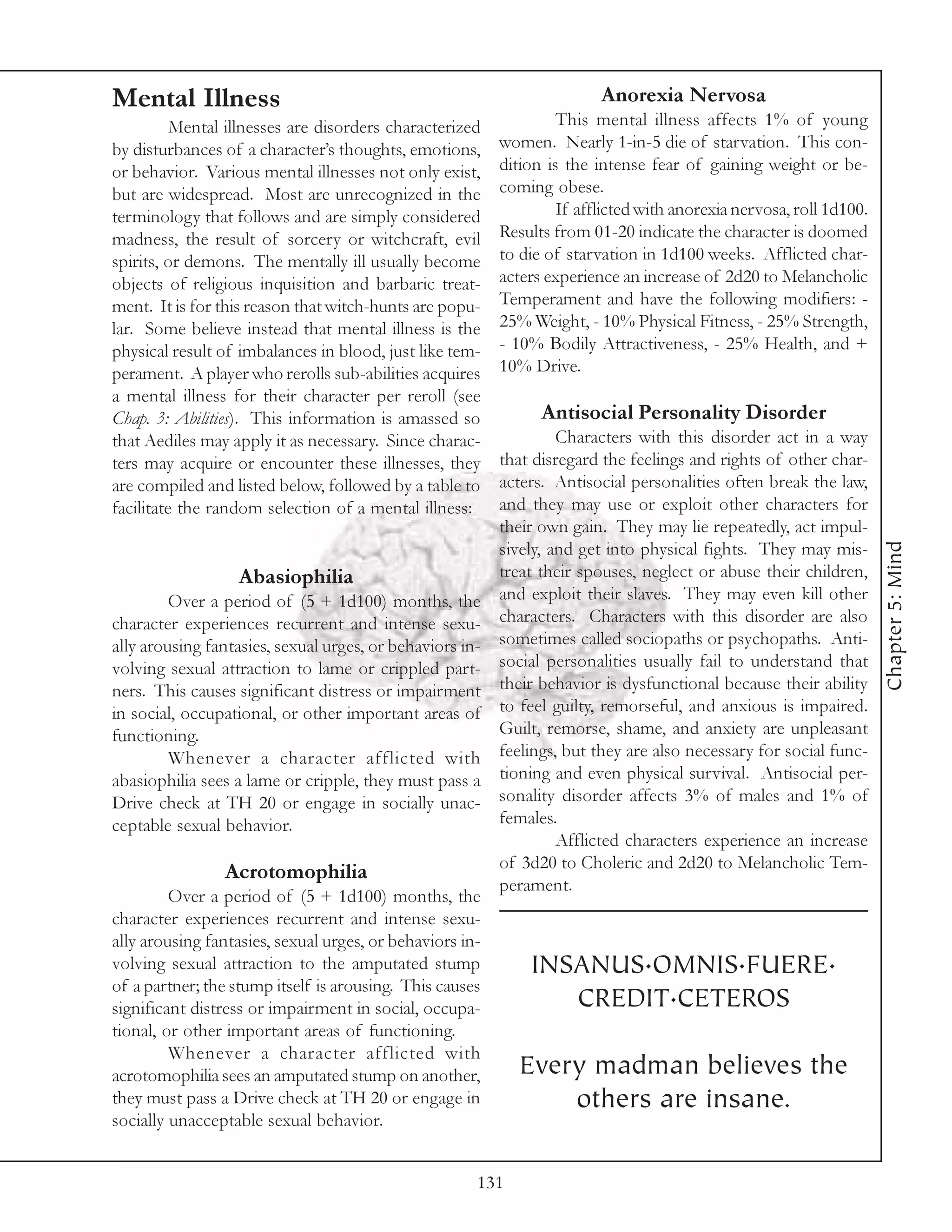 Mental Illness                                                           Anorexia Nervosa
          Mental illnesses are disorders characterized            This mental illness affects 1% of young
by disturbances of a character’s thoughts, emotions,      women. Nearly 1-in-5 die of starvation. This con-
or behavior. Various mental illnesses not only exist,     dition is the intense fear of gaining weight or be-
but are widespread. Most are unrecognized in the          coming obese.
terminology that follows and are simply considered                If afflicted with anorexia nervosa, roll 1d100.
madness, the result of sorcery or witchcraft, evil        Results from 01-20 indicate the character is doomed
spirits, or demons. The mentally ill usually become       to die of starvation in 1d100 weeks. Afflicted char-
objects of religious inquisition and barbaric treat-      acters experience an increase of 2d20 to Melancholic
ment. It is for this reason that witch-hunts are popu-    Temperament and have the following modifiers: -
lar. Some believe instead that mental illness is the      25% Weight, - 10% Physical Fitness, - 25% Strength,
physical result of imbalances in blood, just like tem-    - 10% Bodily Attractiveness, - 25% Health, and +
perament. A player who rerolls sub-abilities acquires     10% Drive.
a mental illness for their character per reroll (see
Chap. 3: Abilities). This information is amassed so             Antisocial Personality Disorder
that Aediles may apply it as necessary. Since charac-              Characters with this disorder act in a way
ters may acquire or encounter these illnesses, they       that disregard the feelings and rights of other char-
are compiled and listed below, followed by a table to     acters. Antisocial personalities often break the law,
facilitate the random selection of a mental illness:      and they may use or exploit other characters for
                                                          their own gain. They may lie repeatedly, act impul-




                                                                                                                    Chapter 5: Mind
                                                          sively, and get into physical fights. They may mis-
                  Abasiophilia                            treat their spouses, neglect or abuse their children,
         Over a period of (5 + 1d100) months, the         and exploit their slaves. They may even kill other
character experiences recurrent and intense sexu-         characters. Characters with this disorder are also
ally arousing fantasies, sexual urges, or behaviors in-   sometimes called sociopaths or psychopaths. Anti-
volving sexual attraction to lame or crippled part-       social personalities usually fail to understand that
ners. This causes significant distress or impairment      their behavior is dysfunctional because their ability
in social, occupational, or other important areas of      to feel guilty, remorseful, and anxious is impaired.
functioning.                                              Guilt, remorse, shame, and anxiety are unpleasant
         Whenever a character afflicted with              feelings, but they are also necessary for social func-
abasiophilia sees a lame or cripple, they must pass a     tioning and even physical survival. Antisocial per-
Drive check at TH 20 or engage in socially unac-          sonality disorder affects 3% of males and 1% of
ceptable sexual behavior.                                 females.
                                                                   Afflicted characters experience an increase
                                                          of 3d20 to Choleric and 2d20 to Melancholic Tem-
                Acrotomophilia
                                                          perament.
         Over a period of (5 + 1d100) months, the
character experiences recurrent and intense sexu-
ally arousing fantasies, sexual urges, or behaviors in-
volving sexual attraction to the amputated stump              INSANUS.OMNIS.FUERE.
of a partner; the stump itself is arousing. This causes
significant distress or impairment in social, occupa-            CREDIT.CETEROS
tional, or other important areas of functioning.
         Whenever a character afflicted with
acrotomophilia sees an amputated stump on another,           Every madman believes the
they must pass a Drive check at TH 20 or engage in               others are insane.
socially unacceptable sexual behavior.


                                                      131
 