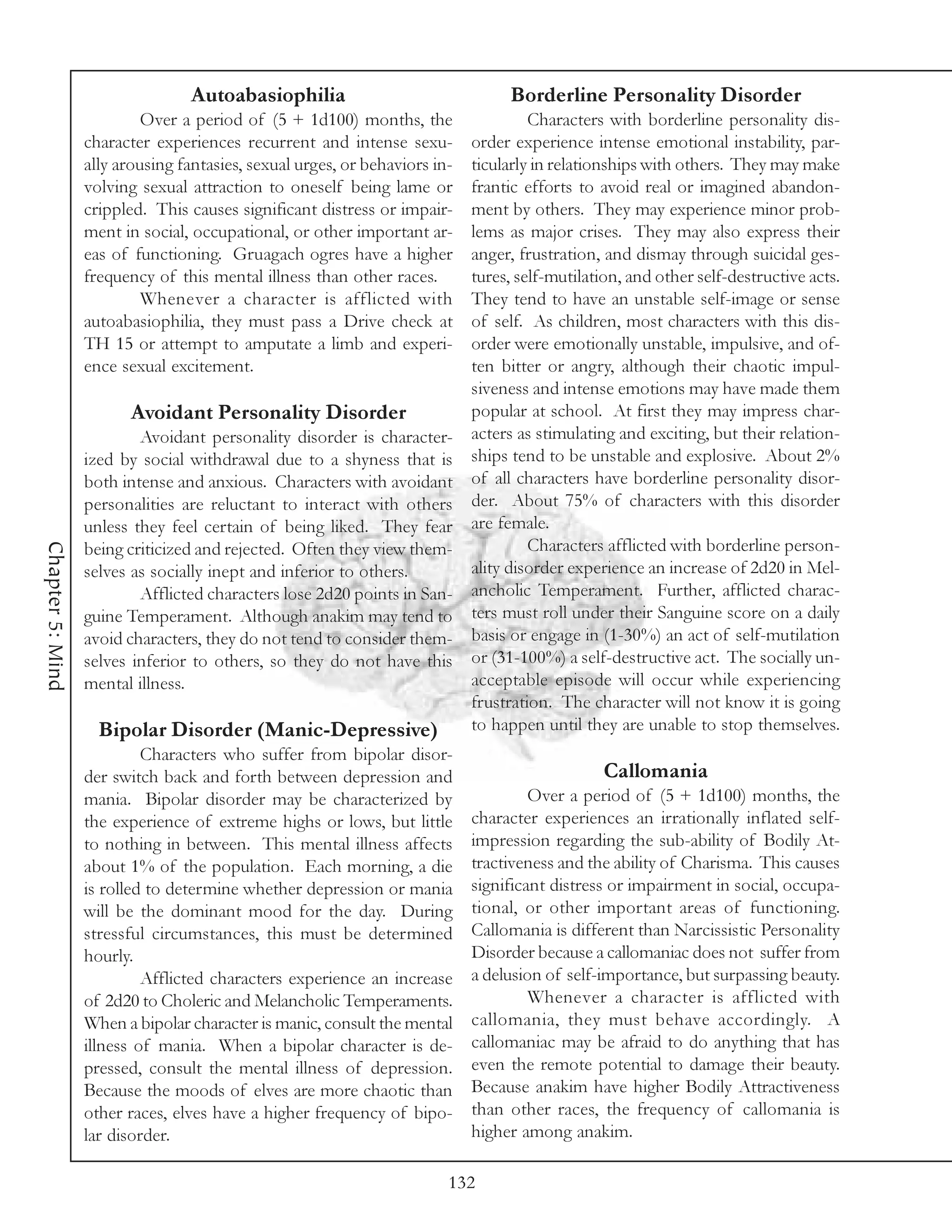 Autoabasiophilia                                Borderline Personality Disorder
                           Over a period of (5 + 1d100) months, the                  Characters with borderline personality dis-
                  character experiences recurrent and intense sexu-         order experience intense emotional instability, par-
                  ally arousing fantasies, sexual urges, or behaviors in-   ticularly in relationships with others. They may make
                  volving sexual attraction to oneself being lame or        frantic efforts to avoid real or imagined abandon-
                  crippled. This causes significant distress or impair-     ment by others. They may experience minor prob-
                  ment in social, occupational, or other important ar-      lems as major crises. They may also express their
                  eas of functioning. Gruagach ogres have a higher          anger, frustration, and dismay through suicidal ges-
                  frequency of this mental illness than other races.        tures, self-mutilation, and other self-destructive acts.
                           Whenever a character is afflicted with           They tend to have an unstable self-image or sense
                  autoabasiophilia, they must pass a Drive check at         of self. As children, most characters with this dis-
                  TH 15 or attempt to amputate a limb and experi-           order were emotionally unstable, impulsive, and of-
                  ence sexual excitement.                                   ten bitter or angry, although their chaotic impul-
                                                                            siveness and intense emotions may have made them
                         Avoidant Personality Disorder                      popular at school. At first they may impress char-
                          Avoidant personality disorder is character-       acters as stimulating and exciting, but their relation-
                  ized by social withdrawal due to a shyness that is        ships tend to be unstable and explosive. About 2%
                  both intense and anxious. Characters with avoidant        of all characters have borderline personality disor-
                  personalities are reluctant to interact with others       der. About 75% of characters with this disorder
                  unless they feel certain of being liked. They fear        are female.
                                                                                     Characters afflicted with borderline person-
Chapter 5: Mind




                  being criticized and rejected. Often they view them-
                  selves as socially inept and inferior to others.          ality disorder experience an increase of 2d20 in Mel-
                          Afflicted characters lose 2d20 points in San-     ancholic Temperament. Further, afflicted charac-
                  guine Temperament. Although anakim may tend to            ters must roll under their Sanguine score on a daily
                  avoid characters, they do not tend to consider them-      basis or engage in (1-30%) an act of self-mutilation
                  selves inferior to others, so they do not have this       or (31-100%) a self-destructive act. The socially un-
                  mental illness.                                           acceptable episode will occur while experiencing
                                                                            frustration. The character will not know it is going
                    Bipolar Disorder (Manic-Depressive)                     to happen until they are unable to stop themselves.
                           Characters who suffer from bipolar disor-
                  der switch back and forth between depression and                              Callomania
                  mania. Bipolar disorder may be characterized by                    Over a period of (5 + 1d100) months, the
                  the experience of extreme highs or lows, but little       character experiences an irrationally inflated self-
                  to nothing in between. This mental illness affects        impression regarding the sub-ability of Bodily At-
                  about 1% of the population. Each morning, a die           tractiveness and the ability of Charisma. This causes
                  is rolled to determine whether depression or mania        significant distress or impairment in social, occupa-
                  will be the dominant mood for the day. During             tional, or other important areas of functioning.
                  stressful circumstances, this must be determined          Callomania is different than Narcissistic Personality
                  hourly.                                                   Disorder because a callomaniac does not suffer from
                           Afflicted characters experience an increase      a delusion of self-importance, but surpassing beauty.
                  of 2d20 to Choleric and Melancholic Temperaments.                  Whenever a character is afflicted with
                  When a bipolar character is manic, consult the mental     callomania, they must behave accordingly. A
                  illness of mania. When a bipolar character is de-         callomaniac may be afraid to do anything that has
                  pressed, consult the mental illness of depression.        even the remote potential to damage their beauty.
                  Because the moods of elves are more chaotic than          Because anakim have higher Bodily Attractiveness
                  other races, elves have a higher frequency of bipo-       than other races, the frequency of callomania is
                  lar disorder.                                             higher among anakim.

                                                                        132
 