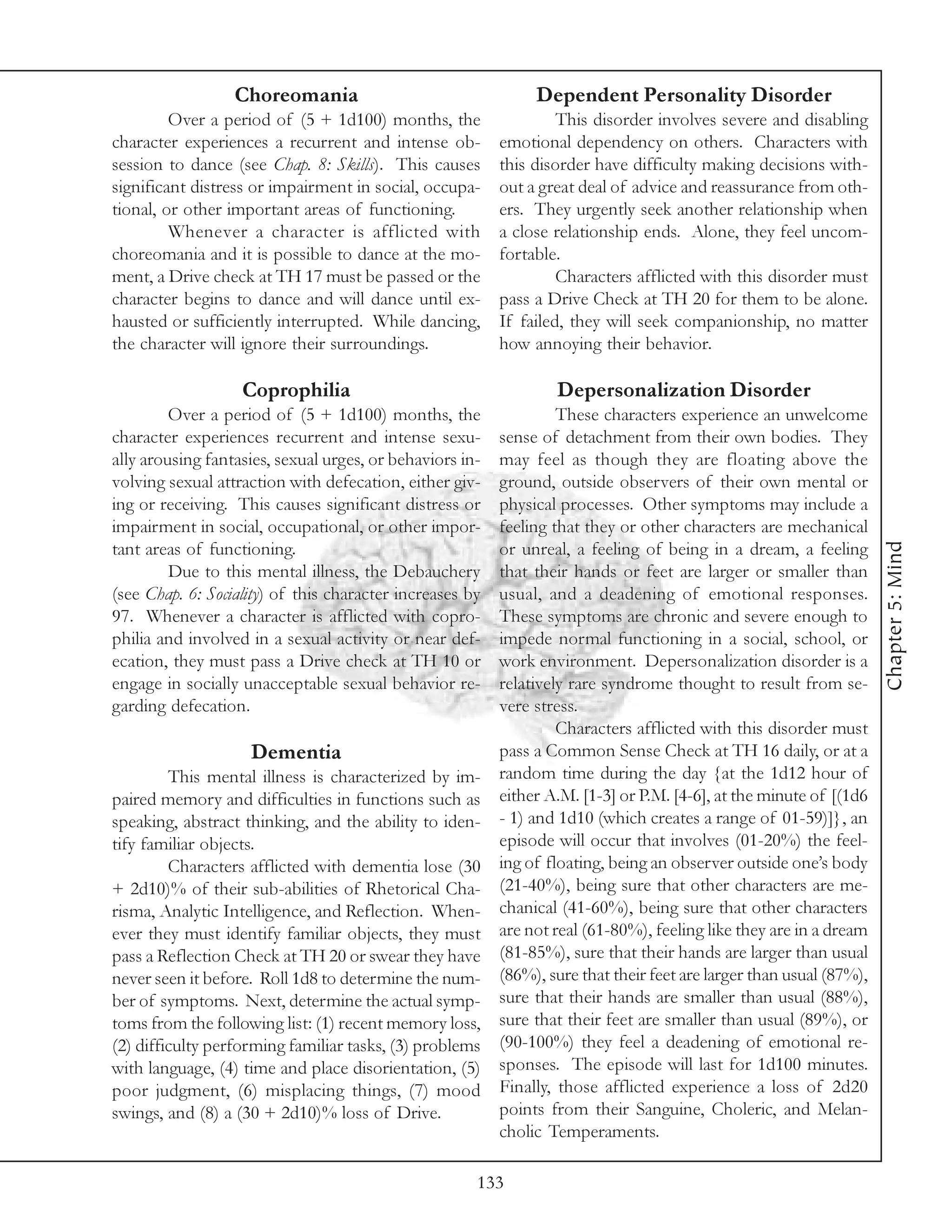 Choreomania                                  Dependent Personality Disorder
         Over a period of (5 + 1d100) months, the                  This disorder involves severe and disabling
character experiences a recurrent and intense ob-         emotional dependency on others. Characters with
session to dance (see Chap. 8: Skills). This causes       this disorder have difficulty making decisions with-
significant distress or impairment in social, occupa-     out a great deal of advice and reassurance from oth-
tional, or other important areas of functioning.          ers. They urgently seek another relationship when
         Whenever a character is afflicted with           a close relationship ends. Alone, they feel uncom-
choreomania and it is possible to dance at the mo-        fortable.
ment, a Drive check at TH 17 must be passed or the                 Characters afflicted with this disorder must
character begins to dance and will dance until ex-        pass a Drive Check at TH 20 for them to be alone.
hausted or sufficiently interrupted. While dancing,       If failed, they will seek companionship, no matter
the character will ignore their surroundings.             how annoying their behavior.

                   Coprophilia                                    Depersonalization Disorder
         Over a period of (5 + 1d100) months, the                  These characters experience an unwelcome
character experiences recurrent and intense sexu-         sense of detachment from their own bodies. They
ally arousing fantasies, sexual urges, or behaviors in-   may feel as though they are floating above the
volving sexual attraction with defecation, either giv-    ground, outside observers of their own mental or
ing or receiving. This causes significant distress or     physical processes. Other symptoms may include a
impairment in social, occupational, or other impor-       feeling that they or other characters are mechanical




                                                                                                                     Chapter 5: Mind
tant areas of functioning.                                or unreal, a feeling of being in a dream, a feeling
         Due to this mental illness, the Debauchery       that their hands or feet are larger or smaller than
(see Chap. 6: Sociality) of this character increases by   usual, and a deadening of emotional responses.
97. Whenever a character is afflicted with copro-         These symptoms are chronic and severe enough to
philia and involved in a sexual activity or near def-     impede normal functioning in a social, school, or
ecation, they must pass a Drive check at TH 10 or         work environment. Depersonalization disorder is a
engage in socially unacceptable sexual behavior re-       relatively rare syndrome thought to result from se-
garding defecation.                                       vere stress.
                                                                   Characters afflicted with this disorder must
                    Dementia                              pass a Common Sense Check at TH 16 daily, or at a
         This mental illness is characterized by im-      random time during the day {at the 1d12 hour of
paired memory and difficulties in functions such as       either A.M. [1-3] or P.M. [4-6], at the minute of [(1d6
speaking, abstract thinking, and the ability to iden-     - 1) and 1d10 (which creates a range of 01-59)]}, an
tify familiar objects.                                    episode will occur that involves (01-20%) the feel-
         Characters afflicted with dementia lose (30      ing of floating, being an observer outside one’s body
+ 2d10)% of their sub-abilities of Rhetorical Cha-        (21-40%), being sure that other characters are me-
risma, Analytic Intelligence, and Reflection. When-       chanical (41-60%), being sure that other characters
ever they must identify familiar objects, they must       are not real (61-80%), feeling like they are in a dream
pass a Reflection Check at TH 20 or swear they have       (81-85%), sure that their hands are larger than usual
never seen it before. Roll 1d8 to determine the num-      (86%), sure that their feet are larger than usual (87%),
ber of symptoms. Next, determine the actual symp-         sure that their hands are smaller than usual (88%),
toms from the following list: (1) recent memory loss,     sure that their feet are smaller than usual (89%), or
(2) difficulty performing familiar tasks, (3) problems    (90-100%) they feel a deadening of emotional re-
with language, (4) time and place disorientation, (5)     sponses. The episode will last for 1d100 minutes.
poor judgment, (6) misplacing things, (7) mood            Finally, those afflicted experience a loss of 2d20
swings, and (8) a (30 + 2d10)% loss of Drive.             points from their Sanguine, Choleric, and Melan-
                                                          cholic Temperaments.

                                                      133
 