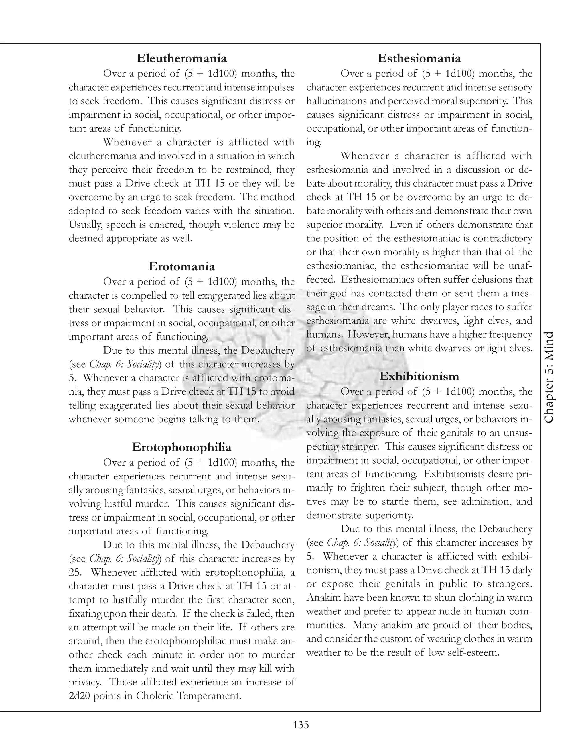 Eleutheromania                                           Esthesiomania
        Over a period of (5 + 1d100) months, the                 Over a period of (5 + 1d100) months, the
character experiences recurrent and intense impulses    character experiences recurrent and intense sensory
to seek freedom. This causes significant distress or    hallucinations and perceived moral superiority. This
impairment in social, occupational, or other impor-     causes significant distress or impairment in social,
tant areas of functioning.                              occupational, or other important areas of function-
        Whenever a character is afflicted with          ing.
eleutheromania and involved in a situation in which              Whenever a character is afflicted with
they perceive their freedom to be restrained, they      esthesiomania and involved in a discussion or de-
must pass a Drive check at TH 15 or they will be        bate about morality, this character must pass a Drive
overcome by an urge to seek freedom. The method         check at TH 15 or be overcome by an urge to de-
adopted to seek freedom varies with the situation.      bate morality with others and demonstrate their own
Usually, speech is enacted, though violence may be      superior morality. Even if others demonstrate that
deemed appropriate as well.                             the position of the esthesiomaniac is contradictory
                                                        or that their own morality is higher than that of the
                    Erotomania                          esthesiomaniac, the esthesiomaniac will be unaf-
         Over a period of (5 + 1d100) months, the fected. Esthesiomaniacs often suffer delusions that
character is compelled to tell exaggerated lies about their god has contacted them or sent them a mes-
their sexual behavior. This causes significant dis- sage in their dreams. The only player races to suffer
tress or impairment in social, occupational, or other esthesiomania are white dwarves, light elves, and
                                                        humans. However, humans have a higher frequency




                                                                                                                  Chapter 5: Mind
important areas of functioning.
         Due to this mental illness, the Debauchery of esthesiomania than white dwarves or light elves.
(see Chap. 6: Sociality) of this character increases by
5. Whenever a character is afflicted with erotoma-                       Exhibitionism
nia, they must pass a Drive check at TH 15 to avoid              Over a period of (5 + 1d100) months, the
telling exaggerated lies about their sexual behavior character experiences recurrent and intense sexu-
whenever someone begins talking to them.                ally arousing fantasies, sexual urges, or behaviors in-
                                                        volving the exposure of their genitals to an unsus-
                Erotophonophilia                        pecting stranger. This causes significant distress or
         Over a period of (5 + 1d100) months, the impairment in social, occupational, or other impor-
character experiences recurrent and intense sexu- tant areas of functioning. Exhibitionists desire pri-
ally arousing fantasies, sexual urges, or behaviors in- marily to frighten their subject, though other mo-
volving lustful murder. This causes significant dis- tives may be to startle them, see admiration, and
tress or impairment in social, occupational, or other demonstrate superiority.
important areas of functioning.                                  Due to this mental illness, the Debauchery
         Due to this mental illness, the Debauchery (see Chap. 6: Sociality) of this character increases by
(see Chap. 6: Sociality) of this character increases by 5. Whenever a character is afflicted with exhibi-
25. Whenever afflicted with erotophonophilia, a tionism, they must pass a Drive check at TH 15 daily
character must pass a Drive check at TH 15 or at- or expose their genitals in public to strangers.
tempt to lustfully murder the first character seen, Anakim have been known to shun clothing in warm
fixating upon their death. If the check is failed, then weather and prefer to appear nude in human com-
an attempt will be made on their life. If others are munities. Many anakim are proud of their bodies,
around, then the erotophonophiliac must make an- and consider the custom of wearing clothes in warm
other check each minute in order not to murder weather to be the result of low self-esteem.
them immediately and wait until they may kill with
privacy. Those afflicted experience an increase of
2d20 points in Choleric Temperament.

                                                     135
 