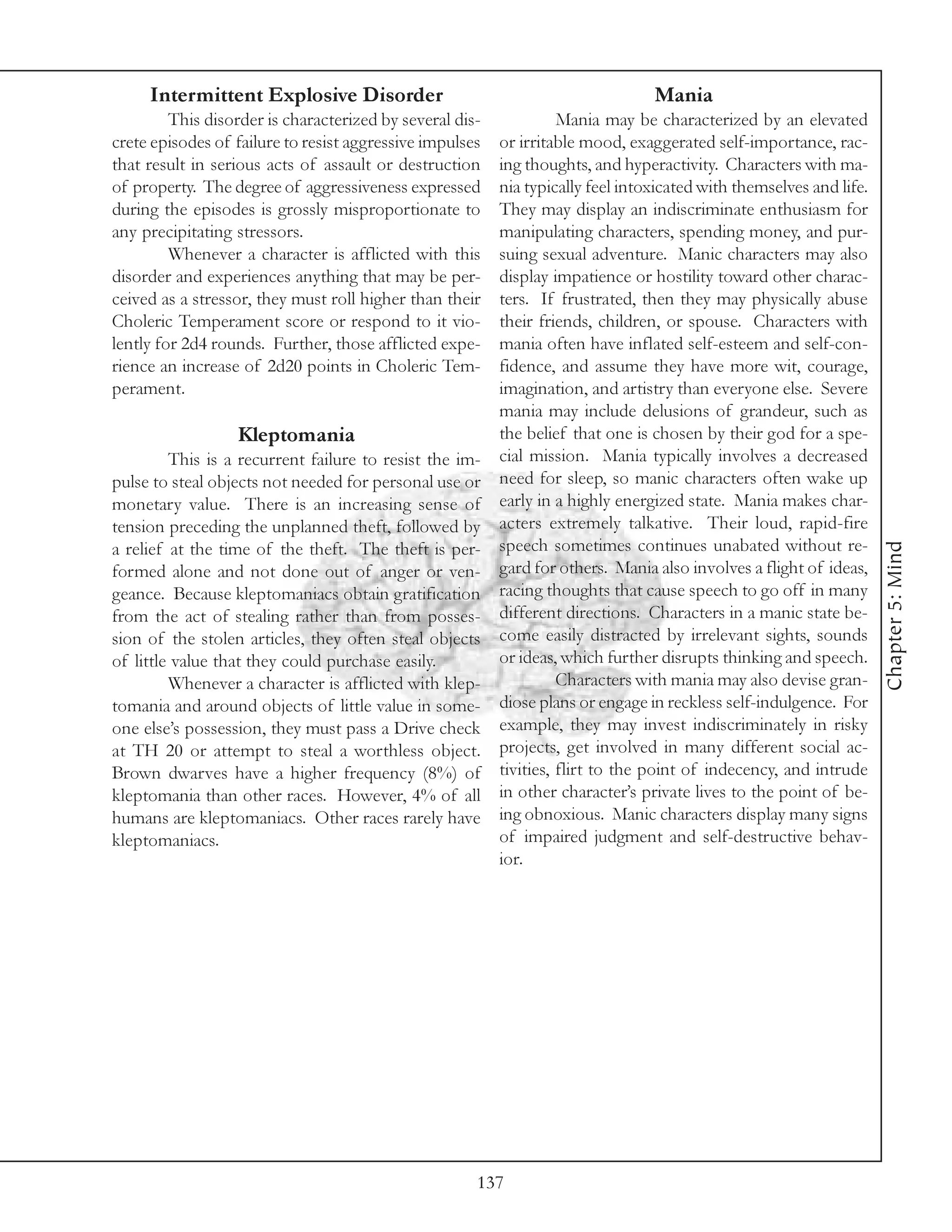 Intermittent Explosive Disorder                                             Mania
         This disorder is characterized by several dis-             Mania may be characterized by an elevated
crete episodes of failure to resist aggressive impulses   or irritable mood, exaggerated self-importance, rac-
that result in serious acts of assault or destruction     ing thoughts, and hyperactivity. Characters with ma-
of property. The degree of aggressiveness expressed       nia typically feel intoxicated with themselves and life.
during the episodes is grossly misproportionate to        They may display an indiscriminate enthusiasm for
any precipitating stressors.                              manipulating characters, spending money, and pur-
         Whenever a character is afflicted with this      suing sexual adventure. Manic characters may also
disorder and experiences anything that may be per-        display impatience or hostility toward other charac-
ceived as a stressor, they must roll higher than their    ters. If frustrated, then they may physically abuse
Choleric Temperament score or respond to it vio-          their friends, children, or spouse. Characters with
lently for 2d4 rounds. Further, those afflicted expe-     mania often have inflated self-esteem and self-con-
rience an increase of 2d20 points in Choleric Tem-        fidence, and assume they have more wit, courage,
perament.                                                 imagination, and artistry than everyone else. Severe
                                                          mania may include delusions of grandeur, such as
                  Kleptomania                             the belief that one is chosen by their god for a spe-
         This is a recurrent failure to resist the im-    cial mission. Mania typically involves a decreased
pulse to steal objects not needed for personal use or     need for sleep, so manic characters often wake up
monetary value. There is an increasing sense of           early in a highly energized state. Mania makes char-
tension preceding the unplanned theft, followed by        acters extremely talkative. Their loud, rapid-fire
                                                          speech sometimes continues unabated without re-




                                                                                                                     Chapter 5: Mind
a relief at the time of the theft. The theft is per-
formed alone and not done out of anger or ven-            gard for others. Mania also involves a flight of ideas,
geance. Because kleptomaniacs obtain gratification        racing thoughts that cause speech to go off in many
from the act of stealing rather than from posses-         different directions. Characters in a manic state be-
sion of the stolen articles, they often steal objects     come easily distracted by irrelevant sights, sounds
of little value that they could purchase easily.          or ideas, which further disrupts thinking and speech.
         Whenever a character is afflicted with klep-               Characters with mania may also devise gran-
tomania and around objects of little value in some-       diose plans or engage in reckless self-indulgence. For
one else’s possession, they must pass a Drive check       example, they may invest indiscriminately in risky
at TH 20 or attempt to steal a worthless object.          projects, get involved in many different social ac-
Brown dwarves have a higher frequency (8%) of             tivities, flirt to the point of indecency, and intrude
kleptomania than other races. However, 4% of all          in other character’s private lives to the point of be-
humans are kleptomaniacs. Other races rarely have         ing obnoxious. Manic characters display many signs
kleptomaniacs.                                            of impaired judgment and self-destructive behav-
                                                          ior.




                                                      137
 